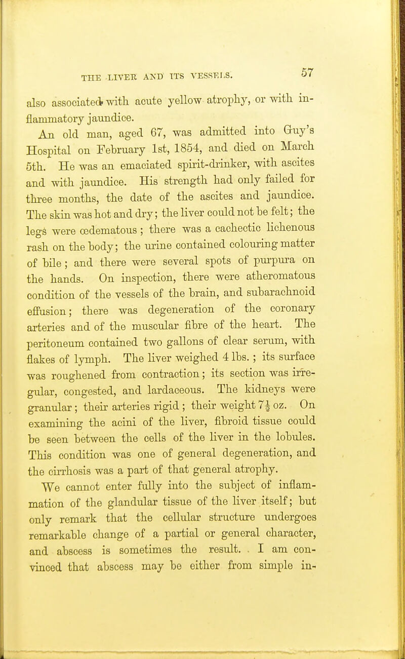 also associate* witli acute yellow atrophy, or with in- flammatory jaundice. An old man, aged 67, was admitted into Gruy's Hospital on February 1st, 1854, and died on March 6th. He was an emaciated spirit-drinker, with ascites and with jaundice. His strength had only failed for three months, the date of the ascites and jaundice. The skin was hot and dry; the liver could not be felt; the legs were oedematous ; there was a cachectic lichenous rash on the body; the urine contained colouring matter of bile ; and there were several spots of purpura on the hands. On inspection, there were atheromatous condition of the vessels of the brain, and subarachnoid effusion; there was degeneration of the coronary arteries and of the muscular fibre of the heart. The peritoneum contained two gallons of clear serum, with flakes of lymph. The liver weighed 4 lbs. ; its surface was roughened from contraction; its section was irre- gular, congested, and lardaceous. The kidneys were granular; their arteries rigid ; their weight 7^ oz. On examining the acini of the liver, fibroid tissue could be seen between the cells of the liver in the lobules. This condition was one of general degeneration, and the cirrhosis was a part of that general atrophy. We cannot enter fully into the subject of inflam- mation of the glandular tissue of the liver itself; but only remark that the cellular structure undergoes remarkable change of a partial or general character, and abscess is sometimes the result. . I am con- vinced that abscess may be either from simple in-