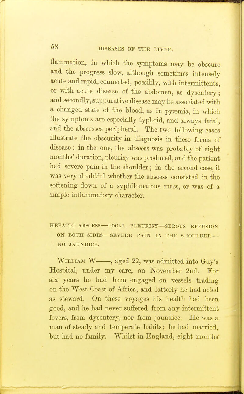 DISEASES or THE LIVER. flammation, in which the symptoms may be obscure and the progress slow, although sometimes intensely acute and rapid, connected, possibly, with intermittents, or with acute disease of the abdomen, as dysentery; and secondly, suppurative disease maybe associated with a changed state of the blood, as in pyemia, in which the symptoms are especially typhoid, and always fatal, and the abscesses peripheral. The two following cases illustrate the obscurity in diagnosis in these forms of disease : in the one, the abscess was probably of eight months' duration, pleurisy was produced, and the patient had severe pain in the shoulder; in the second case, it was very doubtful whether the abscess consisted in the softening down of a syphilomatous mass, or was of a simple inflammatory character. HEPATIC ABSCESS LOCAL PLEUEISY SEROUS EFFUSION ON BOTH SIDES SEVERE PAIN IN THE SHOULDER — NO JAUNDICE. William W , aged 22, was admitted into Gruy's Hospital, under my care, on November 2nd. For six years he had been engaged on vessels trading on the West Coast of Africa, and latterly he had acted as steward. On these voyages his health had been good, and he had never sufi'ered from any intermittent fevers, from dysentery, nor from jaundice. He was a man of steady and temperate habits; he had married, but had no family. Whilst in England, eight months'