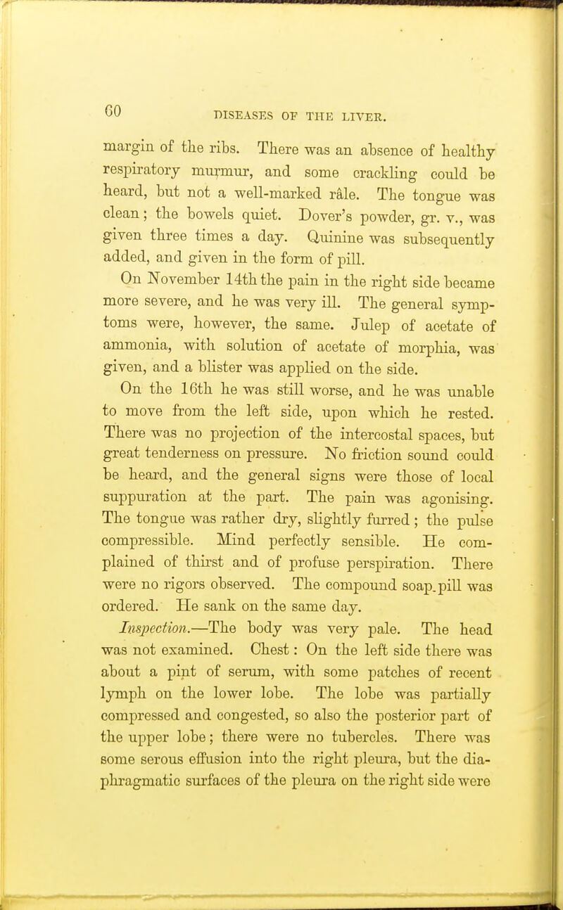 margin of the ribs. There was an absence of healthy respiratory muymur, and some crackling could be heard, but not a well-marked rale. The tongue was clean; the bowels quiet. Dover's powder, gr. v., was given three times a day. Quinine was subsequently added, and given in the form of pill. On ISTovember 14th the pain in the right side became more severe, and he was very ill. The general symp- toms were, however, the same. Julep of acetate of ammonia, with solution of acetate of morphia, was given, and a blister was applied on the side. On the 16th he was still worse, and he was unable to move from the left side, upon which he rested. There was no projection of the intercostal spaces, but great tenderness on pressure. No friction sound could be heard, and the general signs were those of local suppuration at the part. The pain was agonising. The tongue was rather dry, slightly furred; the pulse compressible. Mind perfectly sensible. He com- plained of thirst and of profuse perspiration. There were no rigors observed. The compoimd soap, pill was ordered. He sank on the same day. Inspection.—The body was very pale. The head was not examined. Chest: On the left side there was about a pint of serum, with some patches of recent lymph on the lower lobe. The lobe was partially compressed and congested, so also the posterior part of the upper lobe; there were no tubercles. There was some serous eflFusion into the right pleura, but the dia- phragmatic surfaces of the pleura on the right side were