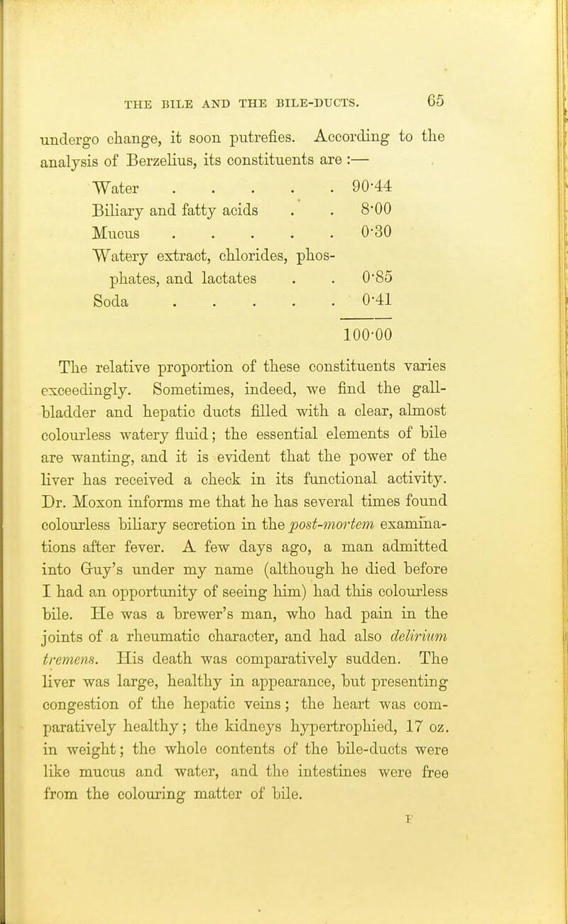 undergo change, it soon putrefies. According to the analysis of Berzelius, its constituents are :— Water 90-44 Biliary and fatty acids . . 8*00 Mucus 0*30 Watery extract, chlorides, phos- phates, and lactates . . 0'85 Soda 0-41 100-00 The relative proportion of these constituents varies exceedingly. Sometimes, indeed, we find the gall- bladder and hepatic ducts filled with a clear, almost colourless watery fluid; the essential elements of bile are wanting, and it is evident that the power of the liver has received a check in its functional activity. Dr. Moxon informs me that he has several times found colourless biliary secretion in the post-mortem examina- tions after fever. A few days ago, a man admitted into Guy's under my name (although he died before I had an opportunity of seeing him) had this colourless bile. He was a brewer's man, who had pain in the joints of a rheumatic character, and had also delirium tremens. His death was comparatively sudden. The liver was large, healthy in appearance, but presenting congestion of the hepatic veins; the heart was com- paratively healthy; the kidneys hypertrophied, 17 oz. in weight; the whole contents of the bile-ducts were like mucus and water, and the intestines were free from the colouring matter of bile.