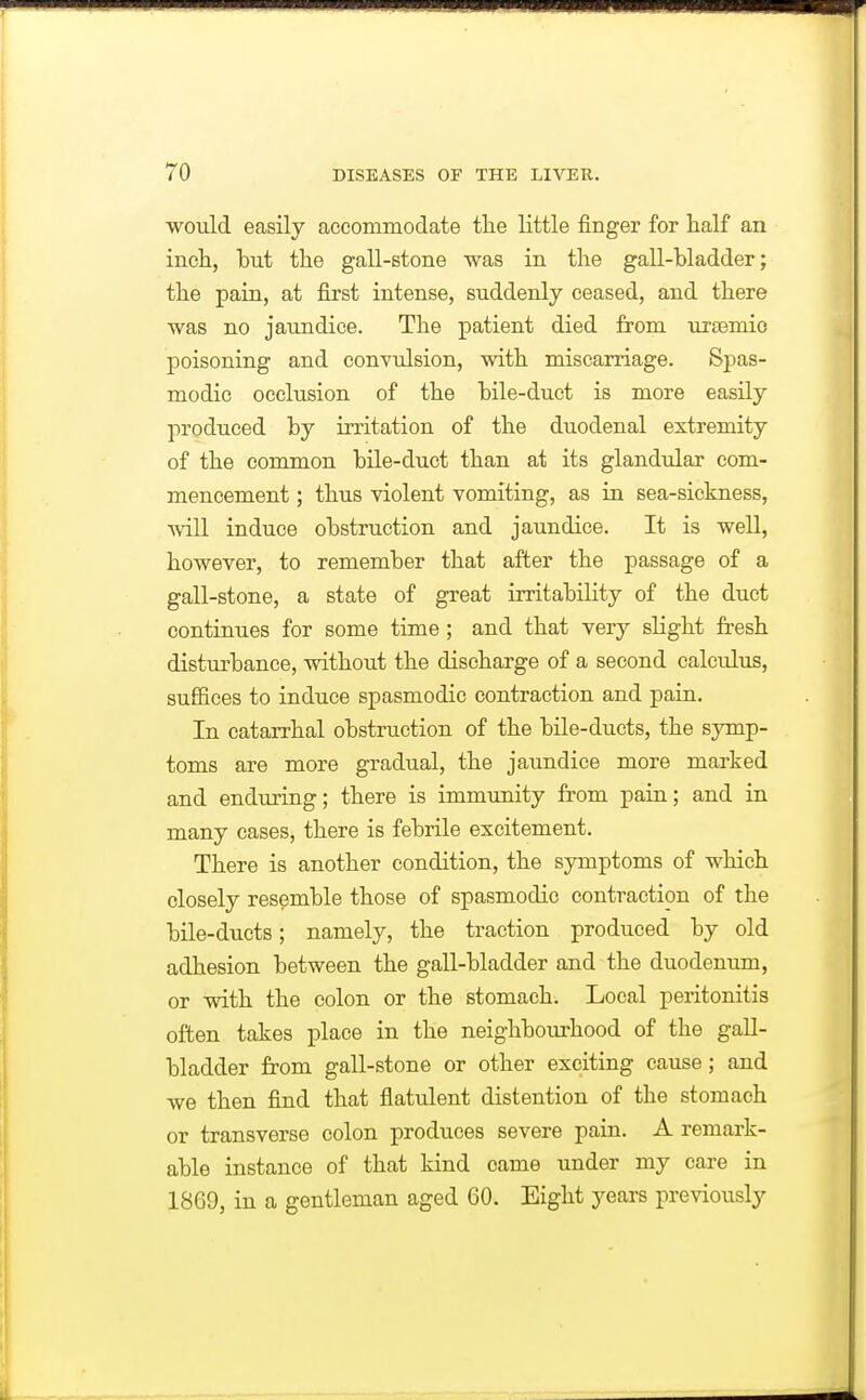 would easily accommodate the little finger for half an inch, hut the gall-stone was in the gall-hladder; the pain, at first intense, suddenly ceased, and there was no jaundice. The patient died from ursemio poisoning and conYulsion, with miscarriage. Spas- modic occlusion of the hile-duct is more easily produced by irritation of the duodenal extremity of the common bile-duet than at its glandular com- mencement ; thus violent vomiting, as in sea-sickness, will induce obstruction and jaundice. It is well, however, to remember that after the passage of a gall-stone, a state of great irritability of the duct continues for some time; and that very slight fresh disturbance, without the discharge of a second calculus, suffices to induce spasmodic contraction and pain. In catarrhal obstruction of the bile-ducts, the symp- toms are more gradual, the jaundice more marked and enduring; there is immunity from pain; and in many cases, there is febrile excitement. There is another condition, the symptoms of which closely resemble those of spasmodic contraction of the bile-ducts; namely, the traction produced by old adhesion between the gall-bladder and the duodenum, or with the colon or the stomach. Local peritonitis often takes place in the neighbourhood of the gall- bladder from gall-stone or other exciting cause; and we then find that flatulent distention of the stomach or transverse colon produces severe pain. A remark- able instance of that kind came under my care in 1869, in a gentleman aged 60. Eight years previously