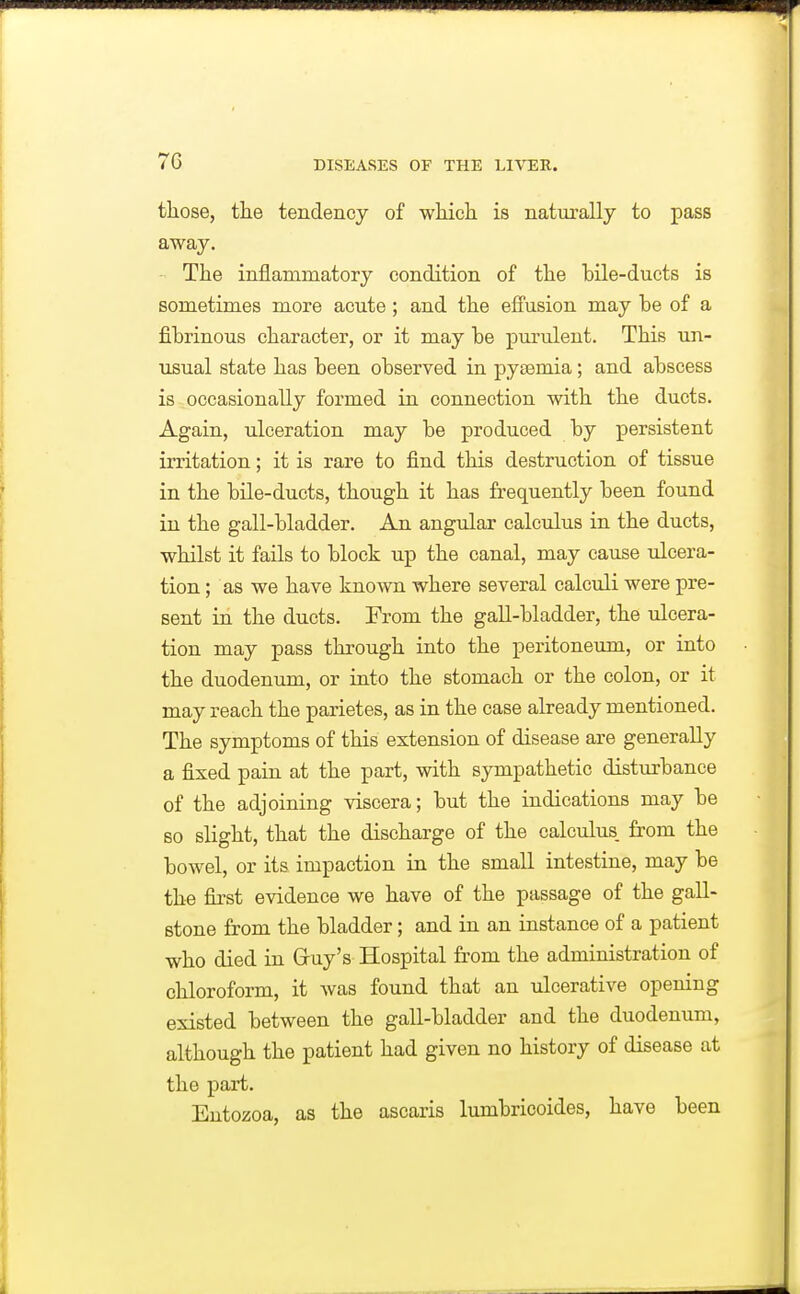 those, the tendency of which is naturally to pass away. The inflammatory condition of the bile-ducts is sometimes more acute ; and the effusion may be of a fibrinous character, or it may be purulent. This un- usual state has been observed in pyaemia; and abscess is occasionally formed in connection with the ducts. Again, ulceration may be produced by persistent irritation; it is rare to find this destruction of tissue in the bile-ducts, though it has frequently been found in the gall-bladder. An angular calculus in the ducts, whilst it fails to block up the canal, may cause ulcera- tion ; as we have known where several calculi were pre- sent in the ducts. From the gall-bladder, the ulcera- tion may pass through into the peritoneum, or into the duodenum, or into the stomach or the colon, or it may reach the parietes, as in the case already mentioned. The symptoms of this extension of disease are generally a fixed pain at the part, with sympathetic disturbance of the adjoining viscera; but the indications may be so slight, that the discharge of the calculus, from the bowel, or its impaction in the small intestine, may be the first evidence we have of the passage of the gall- stone from the bladder; and in an instance of a patient who died in Gruy's Hospital from the administration of chloroform, it was found that an ulcerative opening existed between the gall-bladder and the duodenum, although the patient had given no history of disease at the part. Entozoa, as the ascaris lumbricoides, have been