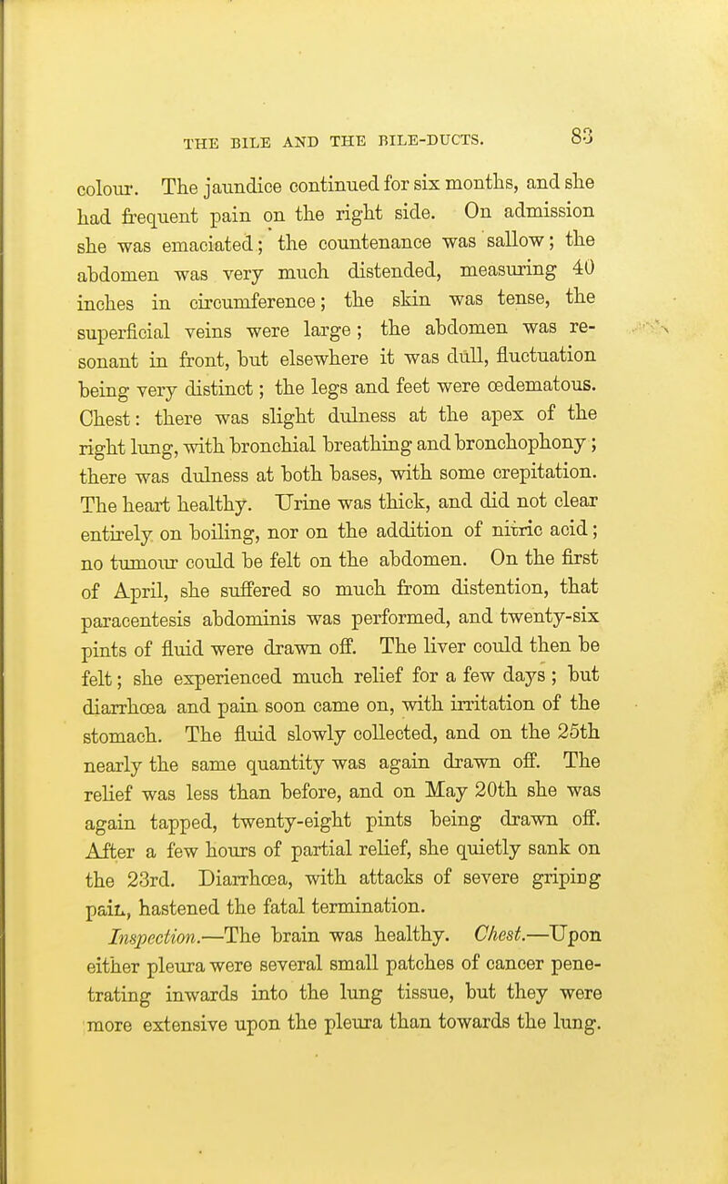 80 colour. The jaundice continued for six months, and she had frequent pain on the right side. On admission she was emaciated; the countenance was sallow; the ahdomen was very much distended, measuring 40 inches in circumference; the skin was tense, the superficial veins were large; the abdomen was re- sonant in front, but elsewhere it was dull, fluctuation being very distinct; the legs and feet were oedematous. Chest: there was slight dulness at the apex of the right lung, with bronchial breathing and bronchophony; there was dulness at both bases, with some crepitation. The heart healthy. Urine was thick, and did not clear entirely on boiling, nor on the addition of nitric acid; no tumour could be felt on the abdomen. On the first of April, she suffered so much from distention, that paracentesis abdominis was performed, and twenty-six pints of fluid were drawn off. The liver could then be felt; she experienced much relief for a few days ; but diarrhoea and pain soon came on, with irritation of the stomach. The flmd slowly collected, and on the 25th nearly the same quantity was again drawn off. The relief was less than before, and on May 20th she was again tapped, twenty-eight pints being drawn off. After a few hours of partial relief, she quietly sank on the 23rd. Diarrhoea, with attacks of severe griping paiL, hastened the fatal termination. Inspection.—The brain was healthy. Chest.—Upon either pleura were several small patches of cancer pene- trating inwards into the lung tissue, but they were more extensive upon the pleura than towards the lung.