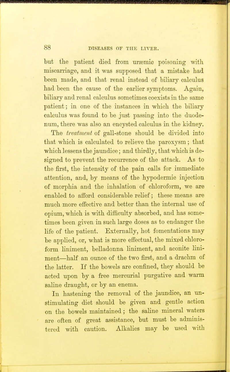 but the patient died from ursemic poisoning witli miscarriage, and it was supposed that a mistake had been made, and that renal instead of biliary calculus had been the cause of the earlier symptoms. Again, biliary and renal calculus sometimes coexists in the same patient; in one of the instances in which the biliary calculus was found to be just passing into the duode- num, there was also an encysted calculus in the kidney. The treatment of gall-stone should be divided into that which is calculated to relieve the paroxysm ; that which lessens the jaundice; and thirdly, that which is de- signed to prevent the recurrence of the attack. As to the first, the intensity of the pain calls for immediate attention, and, by means of the hypodermic injection of morphia and the inhalation of chloroform, we are enabled to afford considerable relief; these means are m.uch more effective and better than the internal use of opium, which is with difficulty absorbed, and has some- times been given in such large doses as to endanger the life of the patient. Externally, hot fomentations may be applied, or, what is more effectual, the mixed chloro- form liniment, belladonna liniment, and aconite lini- ment—half an ounce of the two first, and a drachm of the latter. If the bowels are confined, they should be acted upon by a free mercurial purgative and warm saline draught, or by an enema. In hastening the removal of the jaundice, an un- stimulating diet should be given and gentle action on the bowels maintained ; the saline mineral waters are often of great assistance, but must be adminis- tered with caution. Alkalies may be used with
