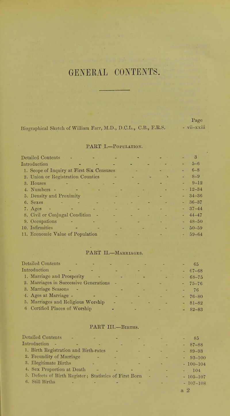 GENERAL CONTENTS. Page Biographical Sketch of William Fan-, M.D., D.C.L., C.B., F.R.S. - vii-xxiii PART I.—Population. Detailed Contents - - - - - - 3 Introduction - 5-6 1. Scope of Inquiry at First Six Censuses - - 6-8 2. Union or Ecgistration Counties - 8-9 3. Houses - - - - - 9-12 4. Numhers - - - - - 12-34 5. Density and Proximity - 34-36 6. Sexes - - - - - - - 36-37 7. Ages - - - - - - 37-44 8. Civil or Conjugal Condition ------ 44-47 9. Occupations 48-50 10. Infirmities - - - 50-59 11. Economic Value of Population - 59-64 PART IL—Marriages. Detailed Contents - -- -- . -65 Introduction - - - 67-68 1. Marriage and Prosperity - - ... 68-75 2. Marriages in Successive Generations - 75-76 3. Marriage Seasons - - ... 76 4. Ages at Marriage ------ 76-80 5. Marriages and Religious Worship ----- 81-82 6 Certified Places of Worship - 82-83 PART Iir.—Births. Detailed Contents - - - _ - - 85 Introduction ----- - 87-88 1. Birth Registration and Birth-rates - 89-93 2. Fecundity of Marriage - - - - - 93-100 3. Illegitimate Births - 100-104 4. Sex Proportion at Death ....... iq± 5. Defects of Birth Register; Statistics of First Born - - - 105-107 f>. Still Hirtlis io7_io^ fi 2