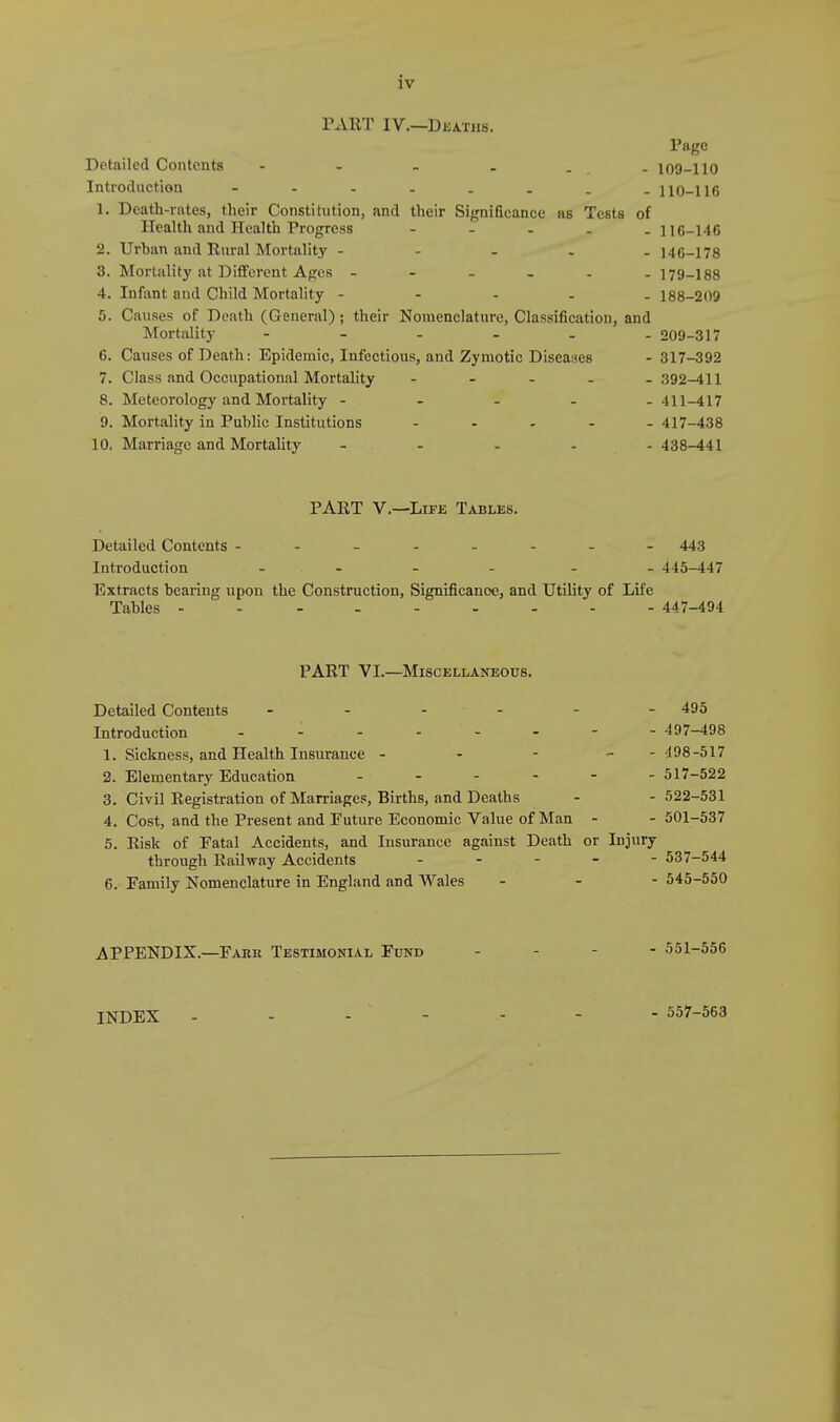 PART IV.—Deaths. Page Detailed Contents - - . . . 109-110 Introduction 110-116 1. Death-rates, their Constitution, and their Significance as Tests of Health and Health Progress - 116-146 2. Urban and Rural Mortality - 146-178 3. Mortality at Different Ages ------ 179-188 4. Infant and Child Mortality - 188-209 5. Causes of Death (General); their Nomenclature, Classification, and Mortality 209-317 6. Causes of Death: Epidemic, Infectious, and Zymotic Diseases - 317-392 7. Class and Occupational Mortality - 392-411 8. Meteorology and Mortality ----- 411-417 9. Mortality in Public Institutions - 417-438 10. Marriage and Mortality ..... 438-441 PART V.—Life Tables. Detailed Contents ------- Introduction - Extracts bearing upon the Construction, Significance, and Utility of Tables -------- PART VI.—Miscellaneous. Detailed Contents ... - - 495 Introduction - - - - - 497-498 1. Sickness, and Health Insurance - - - - 498-517 2. Elementary Education - - 517-522 3. Civil Registration of Marriages, Births, and Deaths - - 522-531 4. Cost, and the Present and Future Economic Value of Man - - 501-537 5. Risk of Fatal Accidents, and Insurance against Death or Injury through Railway Accidents - 537-544 6. Family Nomenclature in England and Wales - - - 545-550 APPENDIX.—Fahr Testimonial Fund - 443 . 445-447 Life - 447-494 INDEX - 557-563