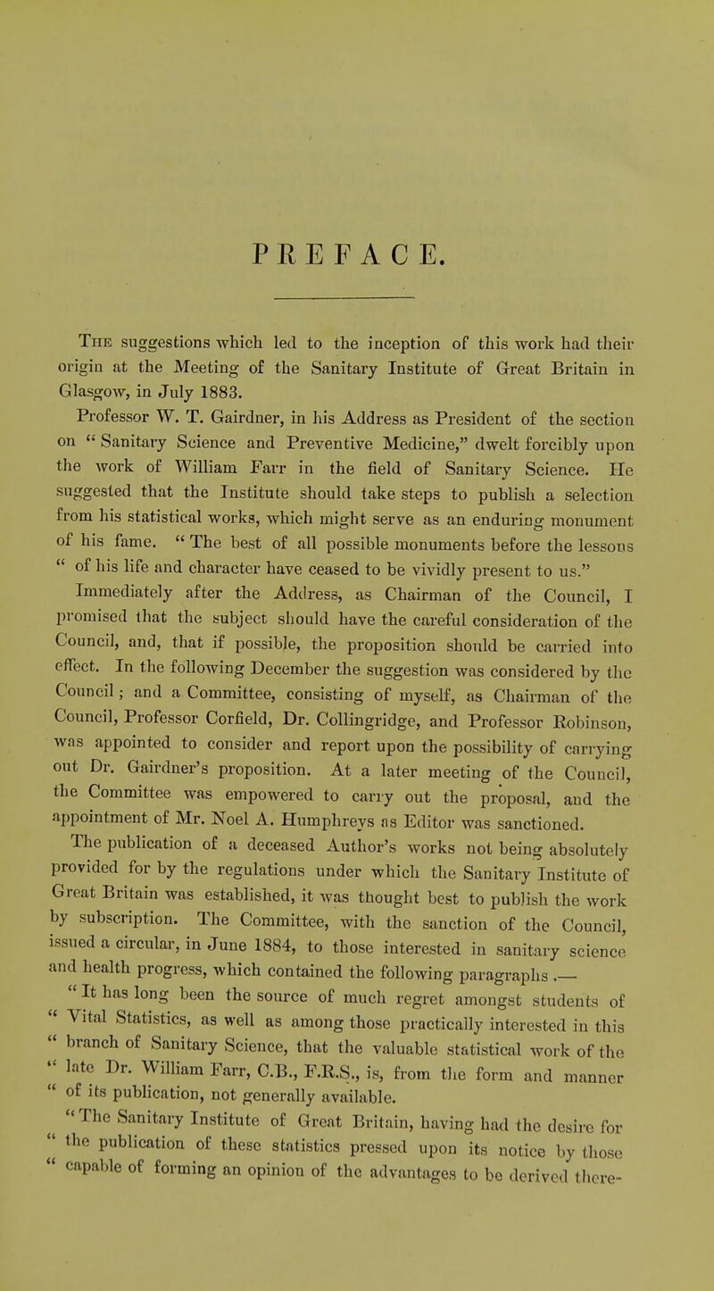 PREFACE. The suggestions which led to the inception of this work had their origin at the Meeting of the Sanitary Institute of Great Britain in Glasgow, in July 1883. Professor W. T. Gairdner, in his Address as President of the section on  Sanitary Science and Preventive Medicine, dwelt forcibly upon the work of William Farr in the field of Sanitary Science. He suggested that the Institute should take steps to publish a selection from his statistical works, which might serve as an enduring monument of his fame.  The best of all possible monuments before the lessons  of his life and character have ceased to be vividly present to us. Immediately after the Address, as Chairman of the Council, I promised that the subject should have the careful consideration of the Council, and, that if possible, the proposition should be carried into effect. In the following December the suggestion was considered by the Council; and a Committee, consisting of myself, as Chairman of the Council, Professor Corfield, Dr. Collingridge, and Professor Robinson, was appointed to consider and report upon the possibility of carrying out Dr. Gardner's proposition. At a later meeting of the Council, the Committee was empowered to cany out the proposal, and the appointment of Mr. Noel A. Humphreys as Editor was sanctioned. The publication of a deceased Author's works not being absolutely provided for by the regulations under which the Sanitary Institute of Great Britain was established, it was thought best to publish the work by subscription. The Committee, with the sanction of the Council, issued a circular, in June 1884, to those interested in sanitary science and health progress, which contained the following paragraphs .—  It has long been the source of much regret amongst students of  Vital Statistics, as well as among those practically interested in this  branch of Sanitary Science, that the valuable statistical work of the  late Dr. William Farr, C.B., F.R.S., is, from the form and manner  of its publication, not generally available. The Sanitary Institute of Great Britain, having had the desire for  the publication of these statistics pressed upon its notice by those « capable of forming an opinion of the advantages to be derived there-