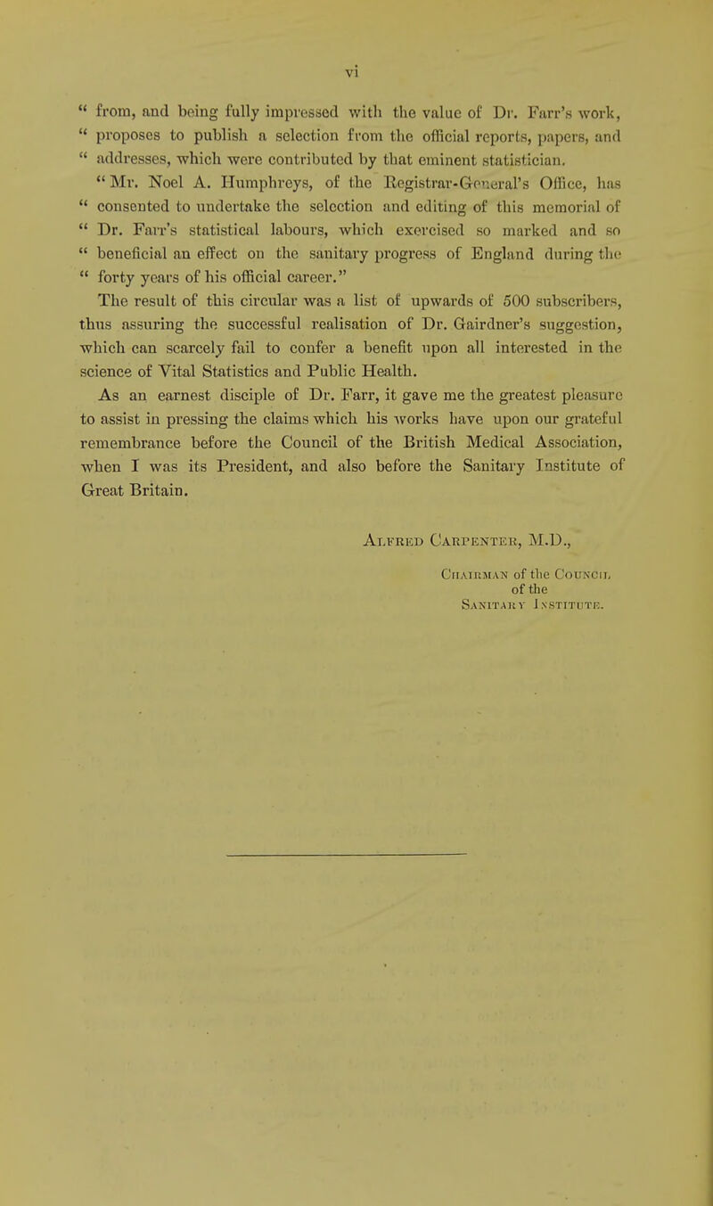 u from, and being fully impressed with the value of Dr. Farr's work,  proposes to publish a selection from the official reports, papers, and  addresses, which were contributed by that eminent statistician. Mr. Noel A. Humphreys, of the Registrar-General's Office, has  consented to undertake the selection and editing of this memorial of  Dr. Farr's statistical labours, which exercised so marked and so  beneficial an effect on the sanitary progress of England during the  forty years of his official career. The result of this circular was a list of upwards of 500 subscribers, thus assuring the successful realisation of Dr. Gairdner's suggestion, which can scarcely fail to confer a benefit upon all interested in the science of Vital Statistics and Public Health. As an earnest disciple of Dr. Farr, it gave me the greatest pleasure to assist in pressing the claims which his works have upon our grateful remembrance before the Council of the British Medical Association, when I was its President, and also before the Sanitary Institute of Great Britain. Alfred Carpenter, M.D., CrTATUMAN of tlie Council of the Sanitary Institute.