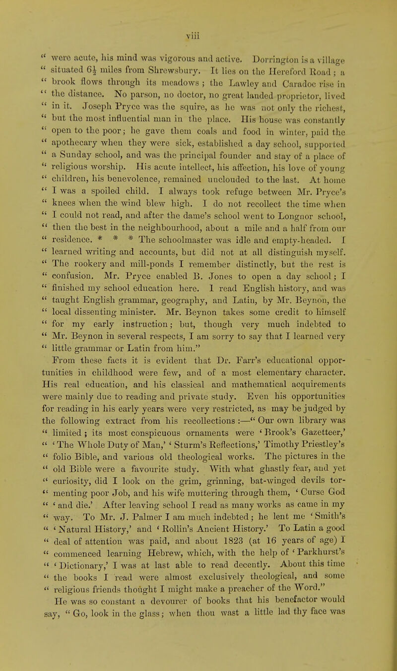 VUl  were acute, his mind was vigorous and active. Dorrington is a village  situated 6| miles from Shrewsbury. It lies on the Hereford Road ; a  brook flows through its meadows ; the Lawley and Caradoc rise in  the distance. No parson, no doctor, no great landed proprietor, lived  in it. Joseph Pryce was the squire, as he was not only the richest,  but the most influential man in the place. His house was constantly  open to the poor; he gave them coals and food in winter, paid the  apothecary when they were sick, established a day school, supported  a Sunday school, and was the principal founder and stay of a place of  religious worship. His acute intellect, his affection, his love of young  children, his benevolence, remained unclouded to the last. At home  I was a spoiled child. I always took refuge between Mr. Pryce's  knees when the wind blew high. I do not recollect the time when  I could not read, and after the dame's school went to Longnor school,  then the best in the neighbourhood, about a mile and a half from our  residence. * * * The schoolmaster was idle and empty-headed. I  learned writing and accounts, but did not at all distinguish myself.  The rookery and mill-ponds I remember distinctly, but the rest is  confusion. Mr. Pryce enabled B. Jones to open a day school; I  finished my school education here. 1 read English history, and was  taught English grammar, geography, and Latin, by Mr. Beynon, the  local dissenting minister. Mr. Beynon takes some credit to himself  for my early instruction; but, though very much indebted to  Mr. Beynon in several respects, I am sorry to say that I learned very  little grammar or Latin from him. From these facts it is evident that Dr. Farr's educational oppor- tunities in childhood were few, and of a most elementary character. His real education, and his classical and mathematical acquirements were mainly due to reading and private study. Even his opportunities for reading in his early years were very restricted, as may be judged by the following extract from his recollections :— Our own library was  limited ; its most conspicuous ornaments were ' Brook's Gazetteer,'  ' The Whole Duty of Man,' ' Sturm's Reflections,' Timothy Priestley's  folio Bible, and various old theological works. The pictures in the  old Bible were a favourite study. With what ghastly fear, and yet  curiosity, did I look on the grim, grinning, bat-winged devils tor-  menting poor Job, and his wife muttering through them, 1 Curse God  ' and die.' After leaving school I read as many works as came in my  way. To Mr. J. Palmer I am much indebted; he lent me ' Smith's  ' Natural History,' and < Rollin's Ancient History.' To Latin a good  deal of attention was paid, and about 1823 (at 16 years of age) I  commenced learning Hebrew, which, with the help of ' Parkhurst's  1 Dictionary,' I was at last able to read decently. About this lime  the books I read were almost exclusively theological, and some  religious friends thought I might make a preacher of the Word. He was so constant a devourer of books that his benefactor would say,  Go, look in the glass; when thou wast a little lad thy face was