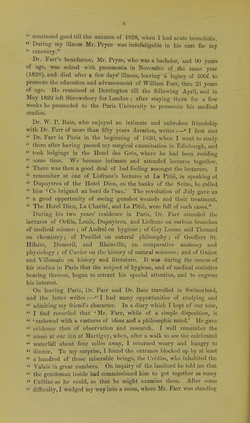 « During my illness Mr. Pryce was indefatigable in his care for my  recovery. Dr. Farr's benefactor, Mr. Pryce, who was a bachelor, and 90 years of age, was seized with pneumonia in November of the same year (1828), and died after a few days' illness, leaving a legacy of 500/. to promote the education and advancement of William Farr, then 21 years of age. He remained at Dorrington till the following April, and in May 1829 left Shrewsbury for London ; after staying there for a few weeks he proceeded to the Paris University to prosecute his medical studies. Dr. W. P. Bain, who enjoyed an intimate and unbroken friendship with Dr. Farr of more than fifty years duration, writes :— I first met  Dr. Farr in Paris in the beginning of 1830, when I went to study  there after haviug passed my surgical examination in Edinburgh, and  took lodgings in the Hotel des Gres, where he had been residing  some time. We became intimate and attended lectures together.  There was then a good deal of bad feeling amongst the lecturers. I cc remember at one of Lisfranc's lectures at La Pitie, in speaking of  Dupuytreu of the Hotel Dieu, on the banks of the Seine, he called  him e Ce brigand au bord de Peau.' The revolution of July gave us  a good opportunity of seeing gunshot wounds and their treatment.  The Hotel Dieu, La Charite, and La Pitie, were full of such cases. During his two years' residence in Paris, Dr. Farr attended the lectures of Orfila, Louis, Dupuytreu, and Lisfranc on various branches of medical science ; of Andral on hygiene ; of Gay Lussac and Thenard on chemistry; of Pouillet on natural philosophy; of GeofEery St. Hilaire, Dumeril, and Blainville, on comparative anatomy and physiology ; of Cuvier on the history of natural sciences; and of Guizot and Yillemaiu on history and literature. It was during the course of his studies in Paris that the subject of hygiene, and of medical statistics bearing thereon, began to attract his special attention, and to engross his interest. On leaving Paris, Dr. Farr and Dr. Bain travelled in Switzerland, and the latter writes :— I had many opportunities of studying and  admiring my friend's character. In a diary which I kept of our tour,  I find recorded that ' Mr. Farr, while of a simple disposition, is  ' endowed with a vastness of ideas and a philosophic mind.' He gave  evidence then of observation and research. I well remember the  scene at our inn at Martigny, when, after a walk to see the celebrated  waterfall about four miles away, I returned weary and hungry to  dinner. To my surprise, I found the entrance blocked up by at least  a hundred of those miserable beings, the Cretins, who inhabited the  Valais in great numbers. On inquiry of the landlord he told me that  the gentleman inside had commissioned him to get together as many  Cretins as he could, so that he might examine them. After some  difficulty, I wedged my way into a room, where Mr. Farr was standing