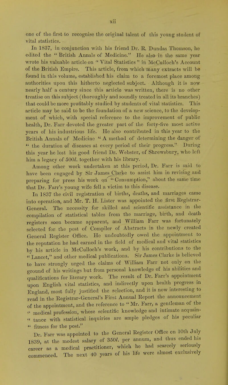 xu one of the first to recognise the original talent of this young student of vital statistics. In 1837, in conjunction with his friend Dr. R. Dundas Thomson, he edited the  British Annals of Medicine. He also in the same year wrote his valuable article on  Vital Statistics  in McCulloch's Account of the British Empire. This article, from which many extracts will be found in this volume, established his claim to a foremost place among authorities upon this hitherto neglected subject. Although it is now nearly half a century since this article was written, there is no other treatise on this subject (thoroughly and soundly treated in all its branches) that could be more profitably studied by students of vital statistics. This article may be said to be the foundation of a new science, to the develop- ment of which, with special reference to the improvement of public health, Dr. Farr devoted the greater part of the forty-five most active years of his industrious life. He also contributed in this year to the British Annals of Medicine  A method of determining the danger of  the duration of diseases at every period of their progress. During this year he lost his good friend Dr. Webster, of Shrewsbury, who left him a legacy of 500/. together with his library. Among other work undertaken at this period, Dr. Farr is said to have been engaged by Sir James Clarke to assist him in revising and preparing for press his work on  Consumption, about the same time that Dr. Farr's young wife fell a victim to this disease. In 1837 the civil registration of births, deaths, and marriages came into operation, and Mr. T. H. Lister was appointed the first Registrar- General. The necessity for skilled and scientific assistance in the compilation of statistical tables from the marriage, birth, and death registers soon became apparent, and William Farr was fortunately selected for the post of Compiler of Abstracts in the newly created General Register Office. He undoubtedly owed the appointment to the reputation he had earned in the field of medical and vital statistics by his article in McCulloch's work, and by his contributions to the « Lancet, and other medical publications. Sir James Clarke is believed to have strongly urged the claims of William Farr not only on the ground of his writings but from personal knowledge of his abilities and qualifications for literary work. The result of Dr. Farr's appointment upon English vital statistics, and indirectly upon health progress in England, most fully justified the selection, and it is now interesting to read in the Registrar-General's First Annual Report the announcement of the appointment, and the reference to « Mr. Farr, a gentleman of the « medical profession, whose scientific knowledge and intimate acquain- « tance with statistical inquiries are ample pledges of his peculiar  fitness for the post. Dr. Farr was appointed to the General Register Office on 10th July 1839, at the modest salary of 350/. per annum, and thus ended his career as a medical practitioner, which ho had scarcely seriously commenced. The next 40 years of his life were almost exclusively