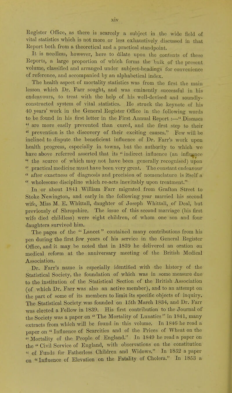 Register Office, as there is scarcely a subject in the wide field of vital statistics which is not more or less exhaustively discussed in that Koport both from a theoretical and a practical standpoint. It is needless, however, here to dilate upon the contents of these Eeports, a large proportion of which forms the huik of the present volume, classified and arranged under subject-headings for convenience of reference, and accompanied by an alphabetical index. The health aspect of mortality statistics was from the first the main lesson which Dr. Farr sought, and was eminently successful in his endeavours, to treat with the help of his well-devised and soundly- constructed system of vital statistics. He struck the keynote of his 40 years' work in the General Register Office in the following words to be found in his first letter in the First Annual Report :— Diseases  are more easily prevented than cured, and the first step to their  prevention is the discovery of their exciting causes. Few will be inclined to dispute the beneficient influence of Dr. Farr's work upon health progress, especially in towns, but the authority to which we have above referred asserted that its  indirect influence (an influence  the source of which may not have been generally recognised) upon  practical medicine must have been very great. The constant endeavour  after exactness of diagnosis and precision of nomenclature is itself a  wholesome discipline which re-acts inevitably upon treatment. In or about 1841 William Farr migrated from Grafton Street to Stoke Newington, and early in the following year married his second wife, Miss M. E. Whittall, daughter of Joseph Whittall, of Deal, but previously of Shropshire. The issue of this second marriage (his first wife died childless) were eight children, of whom one son and four daughters survived him. The pages of the  Lancet contained many contributions from his pen during the first few years of his service in the General Register Office, and it may be noted that in 1839 he delivered an oration on medical reform at the anniversary meeting of the British Medical Association. Dr. Farr's name is especially identified with the history of the Statistical Society, the foundation of which was in some measure due to the institution of the Statistical Section of the British Association (of which Dr. Farr was also an active member), and to an attempt on the part of some of its members to limit its specific objects of inquiry. The Statistical Society was founded on 15th March 1834, and Dr. Fan- was elected a Fellow in 1839. His first contribution to the Journal of the Society was a paper on  The Mortality of Lunatics  in 1841, many extracts from which will be found in this volume. In 1846 he read a paper on  Influence of Scarcities and of the Prices of Wheat on the tf Mortality of the People of England. In 1849 he read a paper on the  Civil Service of England, with observations on the constitution « of Funds for Fatherless Children and Widows. In 1852 a paper on Influence of Elevation on the Fatality of Cholera. In 1853 a