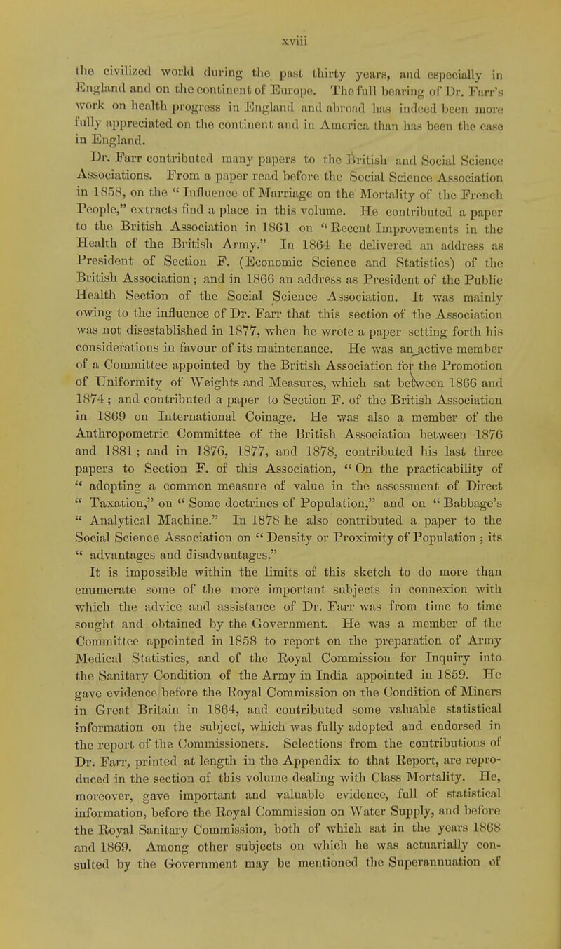 the civilized world during the past thirty years, and especially in England and on the continent of Europe, The full bearing of Dr. Fai r's work on health progress in England and abroad has indeed been more fully appreciated on the continent and in America than has been the case in England. Dr. Farr contributed many papers to the British and Social Science Associations. From a paper read before the Social Science Association in 1858, on the  Influence of Marriage on the Mortality of the French People, extracts find a place in this volume. He contributed a paper to the British Association in 1861 on  Recent Improvements in the Health of the British Army. In 1801 he delivered an address ae President of Section F. (Economic Science and Statistics) of the British Association; and in 1866 an address as President of the Public Health Section of the Social Science Association. It was mainly owing to the influence of Dr. Farr that this section of the Association was not disestablished in 1877, when he wrote a paper setting forth his considerations in favour of its maintenance. He was anjictive member of a Committee appointed by the British Association for the Promotion of Uniformity of Weights and Measures, which sat between 1866 and 1N74 ; and contributed a paper to Section F. of the British Association in 1869 on International. Coinage. He was also a member of the Anthropometric Committee of the British Association between 1876 and 1881; and in 1876, 1877, and 1878, contributed his last three papers to Section F. of this Association,  On the practicability of  adopting a common measure of value in the assessment of Direct  Taxation, on  Some doctrines of Population, and on  Babbage's  Analytical Machine. In 1878 he also contributed a paper to the Social Science Association on  Density or Proximity of Population ; its  advantages and disadvantages. It is impossible within the limits of this sketch to do more than enumerate some of the more important subjects in connexion with which the advice and assistance of Dr. Farr was from time to time sought; and obtained by the Government. He was a member of the Committee appointed in 1858 to report on the preparation of Army Medical Statistics, and of the Royal Commission for Inquiry into the Sanitary Condition of the Army in India appointed in 1859. He gave evidence before the Royal Commission on the Condition of Miners in Great Britain in 1864, and contributed some valuable statistical information on the subject, which was fully adopted and endorsed in the report of the Commissioners. Selections from the contributions of Dr. Farr, printed at length in the Appendix to that Report, are repro- duced in the section of this volume dealing with Class Mortality. He, moreover, gave important and valuable evidence, full of statistical information, before the Royal Commission on Water Supply, and before the Royal Sanitary Commission, both of which sat in the years 1868 and 1869. Among other subjects on which he was actuarially con- sulted by the Government may be mentioned the Superannuation of