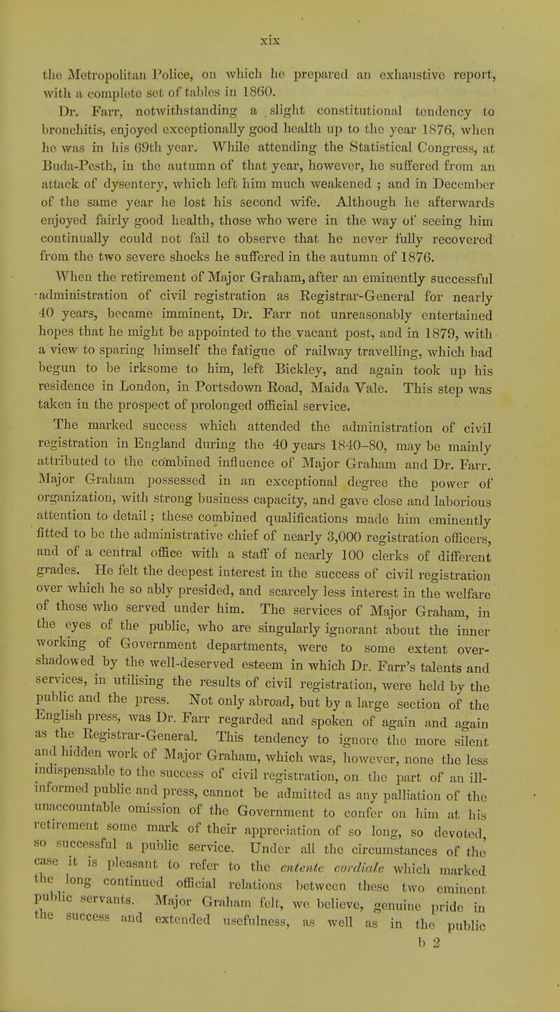 the Metropolitan Police, on which he prepared an exhaustive report, with a complete set of tahlos in 1860. Dr. Farr, notwithstanding a slight constitutional tondency to bronchitis, enjoyed exceptionally good health up to the year 1876, when ho was in his 69th year. While attending the Statistical Congress, at Buda-Pesth, in the autumn of that year, however, he suffered from an attack of dysentery, which left him much weakened ; and in December of the same year he lost his second wife. Although he afterwards enjoyed fairly good health, those who were in the way of seeing him continually could not fail to observe that he never fully recovered from the two severe shocks he suffered in the autumn of 1876. Whefi the retirement of Major Graham, after an eminently successful administration of civil registration as Registrar-General for nearly 10 years, became imminent, Dr. Farr not unreasonably entertained hopes that he might be appointed to the vacant post, and in 1879, with a view to sparing himself the fatigue of railway travelling, which had begun to be irksome to him, left Bickley, and again took up his residence in London, in Portsdown Eoad, Maida Vale. This step was taken in the prospect of prolonged official service. The marked success which attended the administration of civil registration in England during the 40 years 1840-80, may be mainly attributed to the combined influence of Major Graham and Dr. Fair. Major Graham possessed in an exceptional degree the power of organization, with strong business capacity, and gave close and laborious attention to detail; these combined qualifications made him eminently fitted to be the administrative chief of nearly 3,000 registration officers, and of a central office with a staff of nearly 100 clerks of different grades. He felt the deepest interest in the success of civil registration over which he so ably presided, and scarcely less interest in the welfare of those who served under him. The services of Major Graham, in the eyes of the public, who are singularly ignorant about the inner working of Government departments, were to some extent over- shadowed by the well-deserved esteem in which Dr. Farr's talents and services, in utilising the results of civil registration, were held by the public and the press. Not only abroad, but by a large section of the English press, was Dr. Farr regarded and spoken of again and again as the Registrar-General. This tendency to ignore the more silent and hidden work of Major Graham, which was, however, none the less indispensable to the success of civil registration, on. the part of an ill- informed public and press, cannot be admitted as any palliation of the unaccountable omission of the Government to confer on him at Lis retirement some mark of their appreciation of so long, so devoted so successful a public service. Under all the circumstances of the case it is pleasant to refer to the entente cordiale which marked the long continued official relations between these two eminent public servants. Major Graham felt, we believe, genuine pride in the success and extended usefulness, as well as in the public b 2