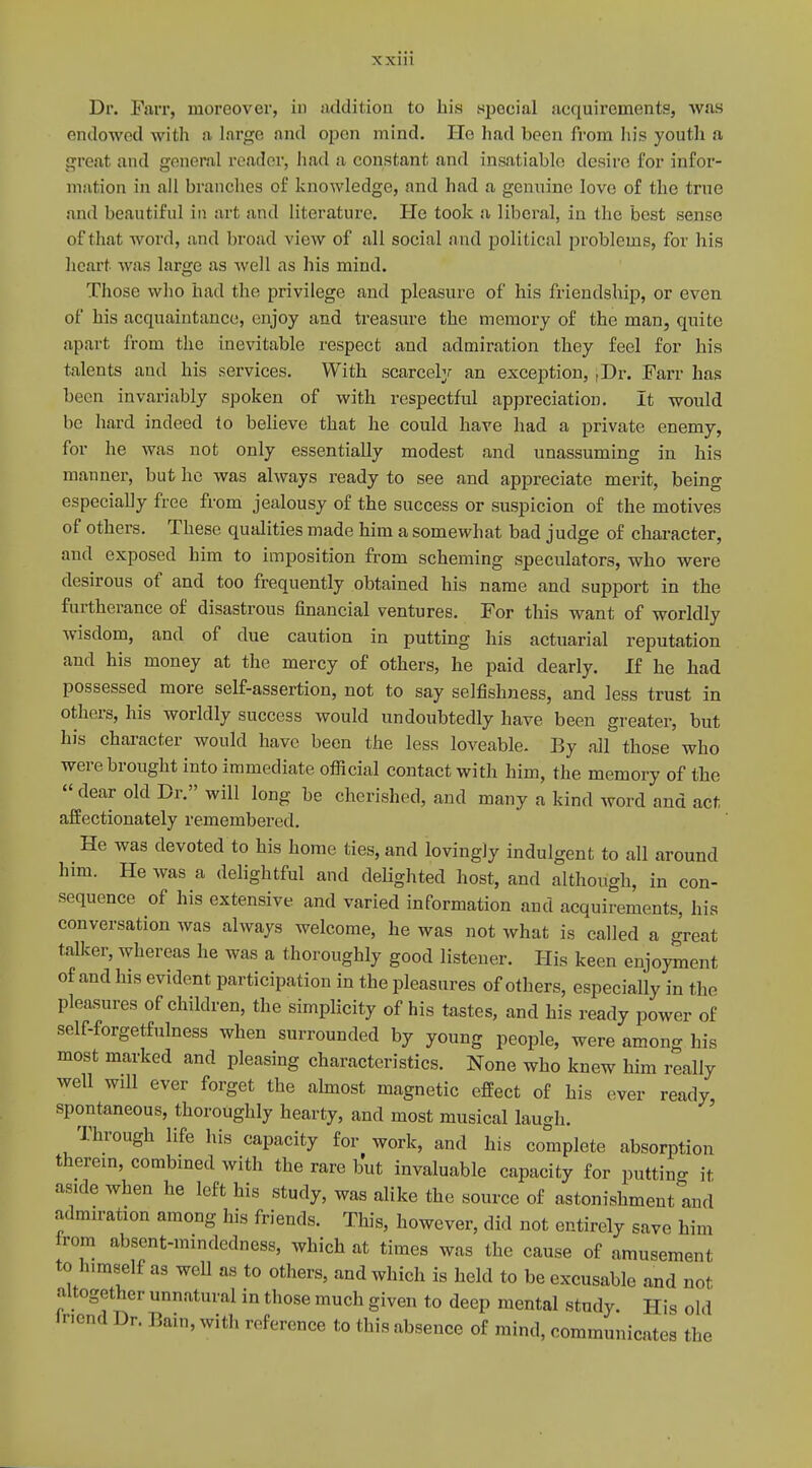 Dr. Farr, moreover, in addition to his special acquirements, was endowed with a large and open mind. He had been from his youth a great and general reader, had a constant and insatiable desire for infor- mation in all branches of knowledge, and had a genuine love of the true and beautiful in art and literature. He took a liberal, iu the best sense of that word, and broad view of all social and political problems, for his heart was large as well as his mind. Those who had the privilege and pleasure of his friendship, or even of his acquaintance, enjoy and treasure the memory of the man, quite apart from the inevitable respect and admiration they feel for his talents and his services. With scarcely an exception, |Dr. Farr has been invariably spoken of with respectful appreciation. It would be hard indeed to believe that he could have had a private enemy, for he was not only essentially modest and unassuming in his manner, but he was always ready to see and appreciate merit, being especially free from jealousy of the success or suspicion of the motives of others. These qualities made him a somewhat bad judge of character, and exposed him to imposition from scheming speculators, who were desirous of and too frequently obtained his name and support in the furtherance of disastrous financial ventures. For this want of worldly wisdom, and of due caution in putting his actuarial reputation and his money at the mercy of others, he paid dearly. If he had possessed more self-assertion, not to say selfishness, and less trust in others, his worldly success would undoubtedly have been greater, but his character would have been the less loveable. By all those who were brought into immediate official contact with him, the memory of the  dear old Dr. will long be cherished, and many a kind word and act affectionately remembered. He was devoted to his home ties, and lovingly indulgent to all around him. He was a delightful and delighted host, and although, in con- sequence of his extensive and varied information and acquirements, his conversation was always welcome, he was not what is called a great talker, whereas he was a thoroughly good listener. His keen enjoyment of and his evident participation in the pleasures of others, especially in the pleasures of children, the simplicity of his tastes, and his ready power of self-forgetfulness when surrounded by young people, were among his most marked and pleasing characteristics. None who knew him really well wdl ever forget the almost magnetic effect of his ever ready, spontaneous, thoroughly hearty, and most musical laugh. Through life his capacity for work, and his complete absorption therein, combined with the rare but invaluable capacity for putting it aside when he left his study, was alike the source of astonishment!™! admiration among his friends. This, however, did not entirely save him irom absent-mindedness, which at times was the cause of amusement to h.mself as well as to others, and which is held to be excusable and not, altogether unnatural in those much given to deep mental study. His old inend Dr. Bain, with reference to this absence of mind, communicates the