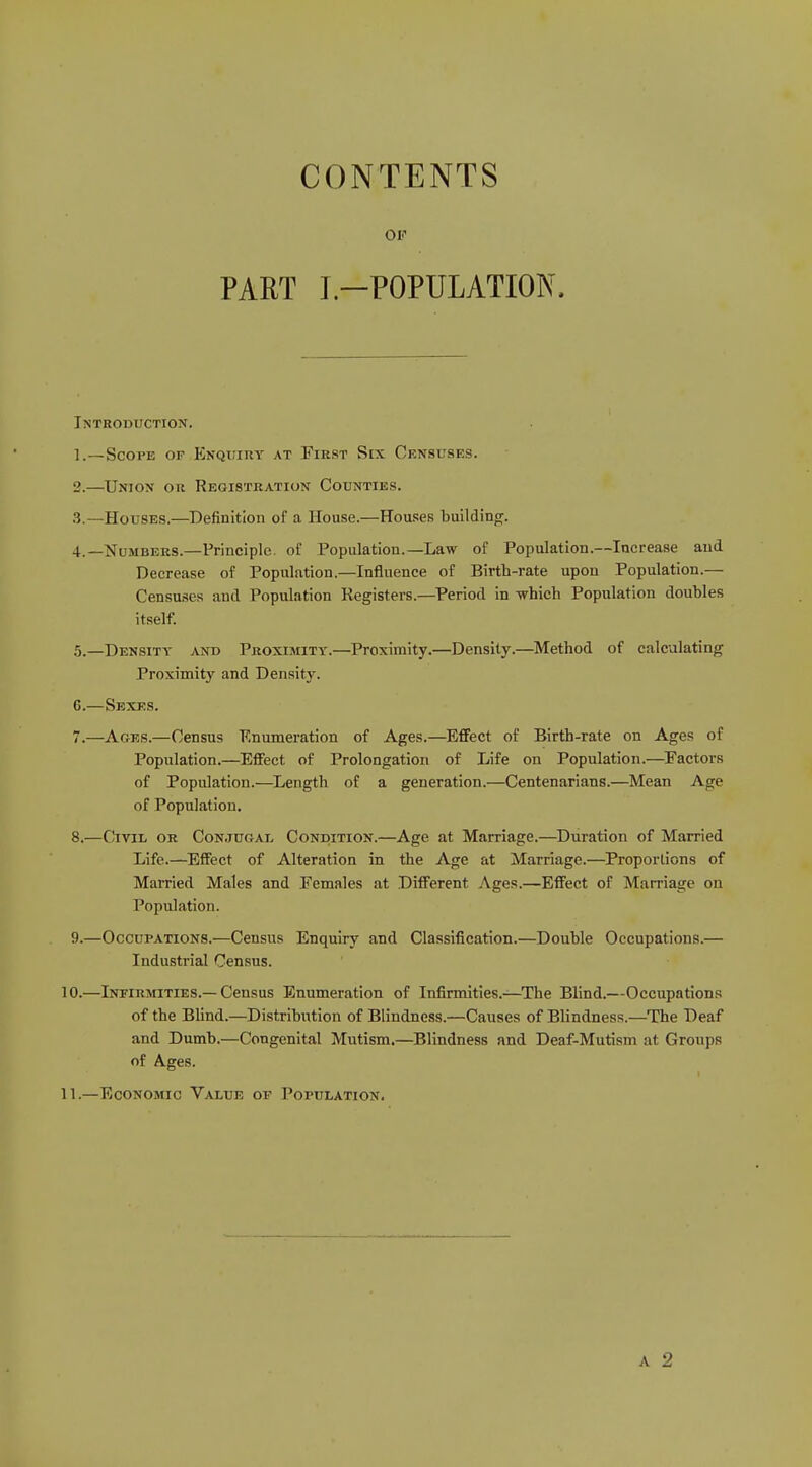 CONTENTS OF PART I—POPULATION. Introduction. 1. —Scope of Enquiry at First Six Censuses. 2. —Union or Registration Counties. 3. —Houses.—Definition of a House.—Houses building. 4. —Numbers.—Principle, of Population.—Law of Population.—Increase and Decrease of Population.—Influence of Birth-rate upon Population.— Censuses and Population Registers.—Period in which Population doubles itself. 5. —Density and Proximity.—Proximity.—Density.—Method of calculating Proximity and Density. G.—Sexes. 7. —Ages.—Census Enumeration of Ages.—Effect of Birth-rate on Ages of Population.—Effect of Prolongation of Life on Population.—Factors of Population.—Length of a generation.—Centenarians.—Mean Age of Population. 8. —Civil or Conjugal Condition.—Age at Marriage.—Duration of Married Life.—Effect of Alteration in the Age at Marriage.—Proportions of Married Males and Females at Different Ages.—Effect of Marriage on Population. 9. —Occupations.—Census Enquiry and Classification.—Double Occupations.— Industrial Census. 10. —Infirmities.—Census Enumeration of Infirmities.—The Blind.—Occupations of the Blind.—Distribution of Blindness.—Causes of Blindness.—The Deaf and Dumb.—Congenital Mutism.—Blindness and Deaf-Mutism at Groups of Ages. 11. —Economic Value of Population. a 2