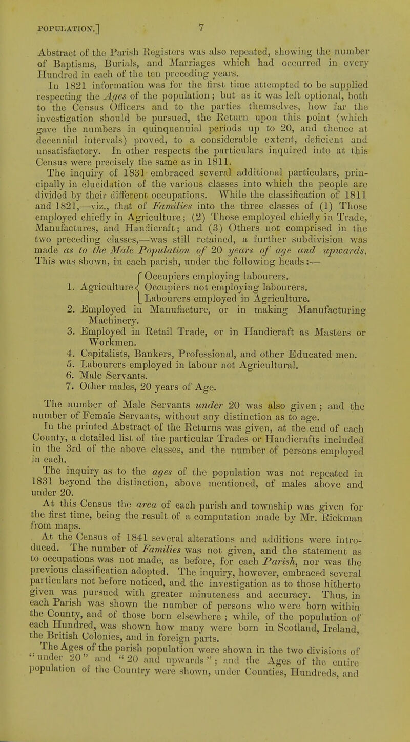 Abstract of the Parish Registers was also repeated, shewing the number of Baptisms, Burials, and Marriages which had occurred in every Hundred in each of the ten preceding years. In 1821 information was for the first time attempted to be supplied respecting the Ages of the population; but as it was left optional, both to the Census Officers and to the parties themselves, how far the investigation should be pursued, the Return upon this point (which gave the numbers in quinquennial periods up to 20, and thence at decennial intervals) proved, to a considerable extent, deficient and unsatisfactory. In other respects the particulars inquired into at this Census were precisely the same as in 1811. The inquiry of 1831 embraced several additional particulars, prin- cipally in elucidation of the various classes into which the people are divided by their different occupations. While the classification of 1811 and 1821,—viz., that of Families into the three classes of (1) Those employed chiefly in Agriculture; (2) Those employed chiefly in Trade, Manufactures, and Handicraft; and (3) Others not comprised in the two preceding classes,—Was still retained, a further subdivision was made as to the Male Population, of 20 years of age and upwards. This was shown, in each parish, under the following heads:— f Occupiers employing labourers. 1. Agriculture < Occupiers not employing labourers. [_ Labourers employed in Agriculture. 2. Employed in Manufacture, or in making Manufacturing Machinery. 3. Employed in Retail Trade, or in Handicraft as Masters or Workmen. 4. Capitalists, Bankers, Professional, and other Educated men. 5. Labourers employed in labour not Agricultural. 6. Male Servants. 7. Other males, 20 years of Age. The number of Male Servants under 20 was also given ; and the number of Female Servants, without any distinction as to age. In the printed Abstract of the Returns was given, at the end of each County, a detailed list of the particular Trades or Handicrafts included in the 3rd of the above classes, and the number of persons employed in each. The inquiry as to the ages of the population was not repeated in 1831 beyond the distinction, above mentioned, of males above and under 20. At this Census the area of each parish and township was given for the first time, being the result of a computation made by Mr. Rickman from maps. At the Census of 1841 several alterations and additions were intro- duced. The number of Families was not given, and the statement as to occupations was not made, as before, for each Parish, nor was the previous classification adopted. The inquiry, however, embraced several particulars not before noticed, and the investigation as to those hitherto given was pursued with greater minuteness and accuracy. Thus, in each Parish was shown the number of persons who were born within the County, and of those born elsewhere ; while, of the population of each Hundred, was shown how many were born in Scotland, Ireland the British Colonies, and in foreign parts. The Ages of the parish population were shown in the two divisions of • under 20 and « 20 and upwards  ; and the Ages of the entire population of the Country were shown, under Counties, Hundreds and