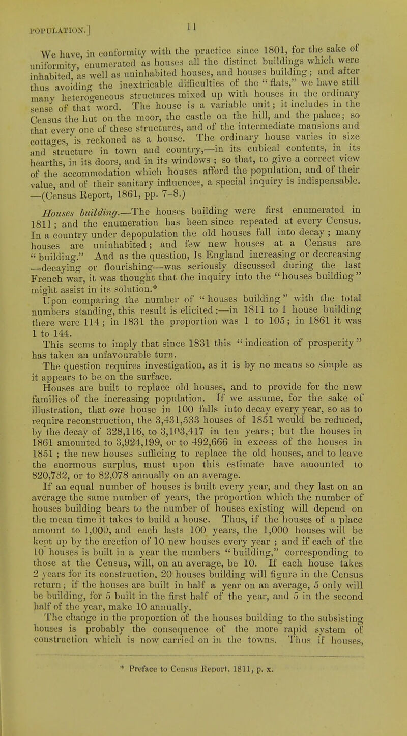 POPULATION.] ' ' We have in conformity with the practice since 1801, for the sake of uniformity 'enumerated as houses all the distinct buildings which were inhabited as well as uninhabited houses, and houses budding; and after thus avoiding the inextricable difficulties of the  flats, we have still many heterogeneous structures mixed up with houses in the ordinary sense of that word. The house is a variable unit; it includes tu the Census the hut on the moor, the castle on the hill, and the palace; so that every one of these structures, and of the intermediate mansions and cottages, is reckoned as a house. The ordinary house varies in size and structure in town and country—in its cubical contents, m its hearths, in its doors, and in its windows ; so that, to give a correct view of the accommodation which houses afford the population, and of their value, and of their sanitary influences, a special inquiry is indispensable. —(Census Report, 1861, pp. 7-8.) Houses building.—The houses building were first enumerated in 1811; and the enumeration has been since repeated at every Census. In a country under depopulation the old houses fall into decay ; many houses are uninhabited; and few new houses at a Census are  building. And as the question, Is England increasing or decreasing decaying or flourishing—was seriously discussed during the last French war, it was thought that the inquiry into the houses building might assist in its solution.* Upon comparing the number of  houses building with the total numbers standing, this result is elicited:—in 1811 to 1 house building there were 114; in 1831 the proportion was 1 to 105; in 1861 it was 1 to 144. This seems to imply that since 1831 this indication of prosperity has taken an unfavourable turn. The question requires investigation, as it is by no means so simple as it appears to be on the surface. Houses are built to replace old houses, and to provide for the new families of the increasing population, ff we assume, for the sake of illustration, that one house in 100 falls into decay every year, so as to require reconstruction, the 3,431,533 houses of 1851 would be reduced, by the decay of 328,116, to 3,103,417 in ten years; but the houses in 1861 amounted to 3,924,199, or to 492,666 in excess of the houses in 1851 ; the new houses sufficing to replace the old houses, and to leave the enormous surplus, must upon this estimate have amounted to 820,7d2, or to 82,078 annually on an average. If an equal number of houses is built every year, and they last on an average the same number of years, the proportion which the number of houses building bears to the number of houses existing will depend on the mean time it takes to build a house. Thus, if the houses of a place amount to 1,000, and each lasts 100 years, the 1,000 houses will be kept up by the erection of 10 new houses every year ; and if each of the 10 houses is built in a year the numbers  building, corresponding to those at the Census, will, on an average, be 10. If each house takes 2 years for its construction. 20 houses building will figure in the Census return; if the houses are built in half a year on an average, 5 only will be building, for 5 built in the first half of the year, and 5 in the second half of the year, make 10 annually. The change in the proportion of the houses building to the subsisting houses is probably the consequence of the more rapid system of construction which is now carried on in the towns. Thus if houses. * Preface to Census Report. 1811, p. x.