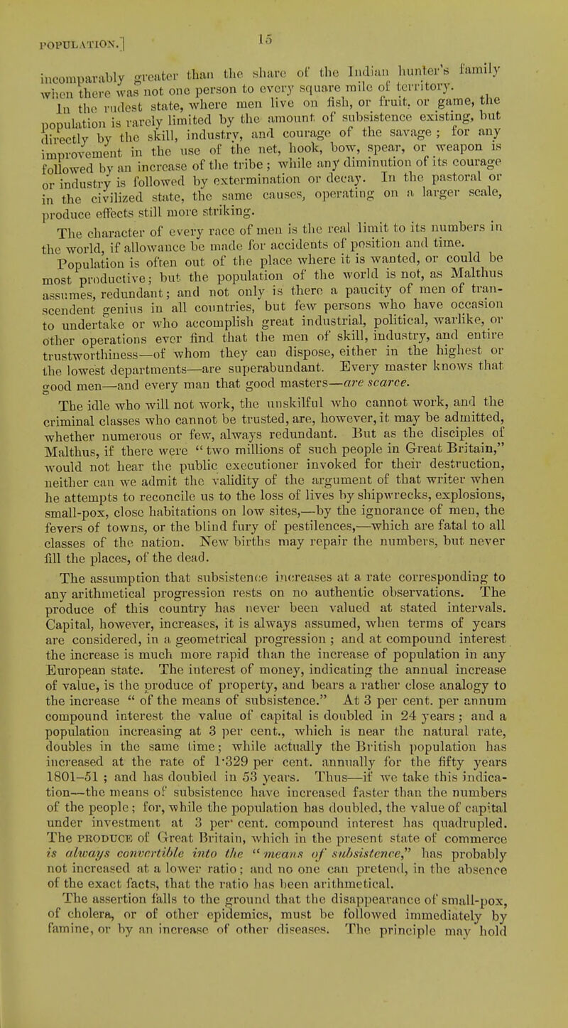 Lo incomparably greater than the share of the Indian hunter's family when there was not one person to every square mile of territory. In the rudest state, where men live on fish, or fruit, or game, the population is rarely limited by the amount of subsistence existing, but directly by the skill, industry, and courage of the savage ; for any improvement in the use of the net, hook, bow, spear, or weapon is followed by an increase of the tribe ; while any diminution of its courage or industry is followed by extermination or decay. In the pastoral or in the civilized state, the same causes, operating on a larger scale, produce effects still more striking. The character of every race of men is the real limit to its numbers in the world, if allowance be made for accidents of position and time. Population is often out of the place where it is wanted, or could be most productive; but the population of the world is not, as Malthus assumes, redundant; and not only is there a paucity of men of tran- scendent genius in all countries, but few persons who have occasion to undertake or who accomplish great industrial, political, warlike, or other operations ever find that the men of skill, industry, and entire trustworthiness—of whom they can dispose, either in the highest or the lowest departments—are superabundant. Every master knows thai trood men—and every man that good masters—are scarce. The idle who will not work, the unskilful who cannot work, and the criminal classes who cannot be trusted, are, however, it may be admitted, whether numerous or few, always redundant. But as the disciples of Malthus, if there were  two millions of such people in Great Britain, would not hear the public executioner invoked for their destruction, neither can we admit the validity of the argument of that writer when he attempts to reconcile us to the loss of lives by shipwrecks, explosions, small-pox, close habitations on low sites,—by the ignorance of men, the fevers of towns, or the blind fury of pestilences,—which are fatal to all classes of the nation. New births may repair the numbers, but never fill the places, of the dead. The assumption that subsistence increases at a rate corresponding to any arithmetical progression rests on no authentic observations. The produce of this country has never been valued at stated intervals. Capital, however, increases, it is always assumed, when terms of years are considered, in a geometrical progression ; and at compound interest the increase is much more rapid than the increase of population in any European state. The interest of money, indicating the annual increase of value, is the produce of property, and bears a rather close analogy to the increase  of the means of subsistence. At 3 per cent, per annum compound interest the value of capital is doubled in 24 years; and a population increasing at 3 per cent., which is near the natural rate, doubles in the same lime; while actually the British population has increased at the rate of 1'329 per cent, annually for the fifty years 1801-51 ; and has doubled in 53 years. Thus—it' we take this indica- tion—the means of subsistence have increased faster than the numbers of the people; for, while the population has doubled, the value of capital under investment at 3 per cent, compound interest has quadrupled. The produck ol' Great Britain, which in the present state of commerce is always convertible into the  means <>J' subsistence, has probably not increased at a lower ratio; and no one can pretend, in the absence of the exact facts, that the ratio has been arithmetical. The assertion falls to the ground that the disappearance of small-pox, of cholera, or of other epidemics, must be followed immediately by famine, or by an increase of other diseases. The principle mav hold