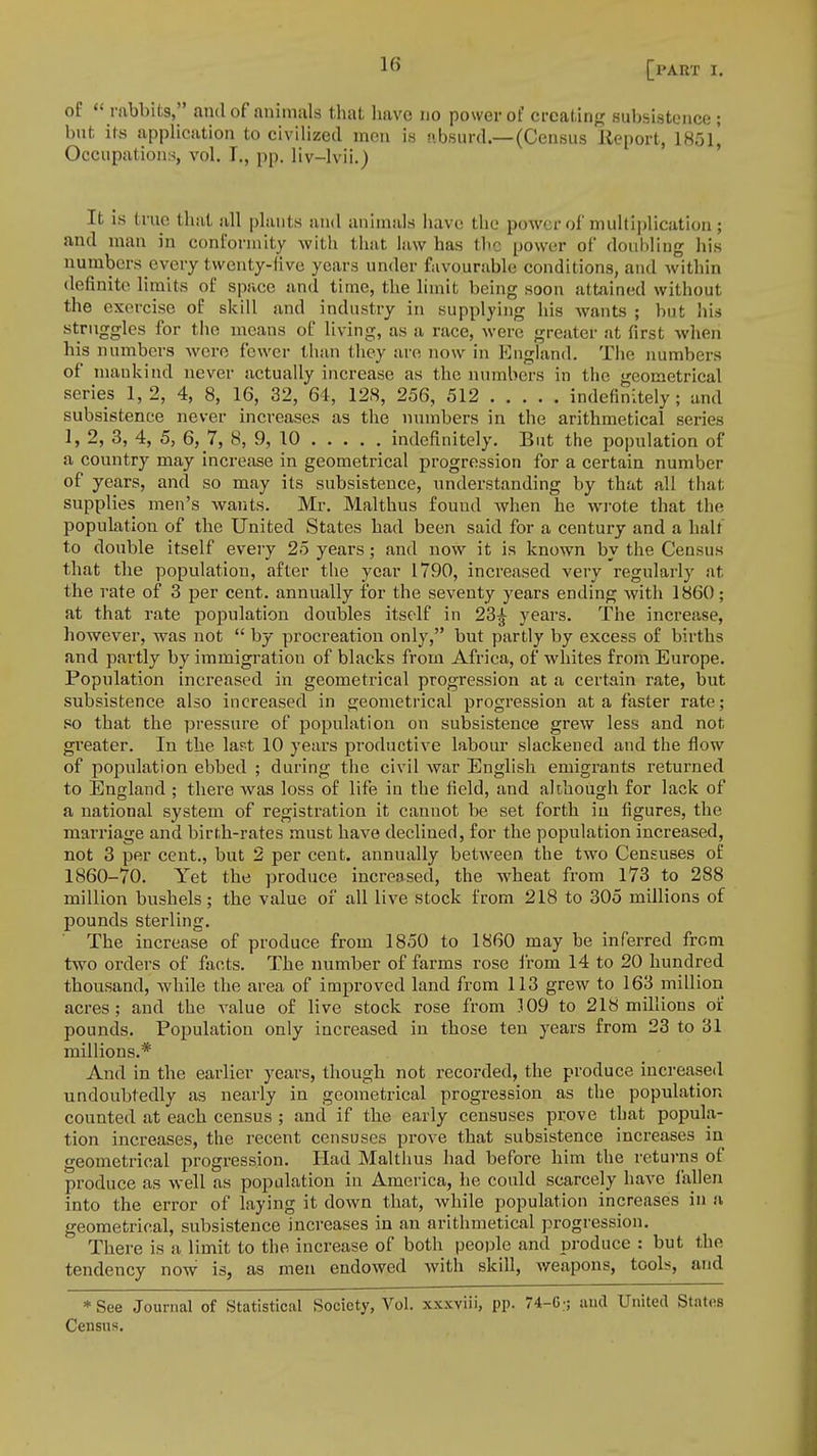 of  rabbits, and of animals that have no power of creating subsistence ; but its application to civilized men is absurd.—(Census Report, 18ol] Occupations, vol. I., pp. liv-lvii.) It is true thai all plants and animals have the power of multiplication; and man in conformity with that law has the power of doubling his numbers every twenty-live years under favourable conditions, and within definite limits of space and time, the limit being soon attained without the exercise of skill and industry in supplying his wants ; but his struggles for the means of living, as a race, were greater at first when his numbers were fewer than they are now in England. The numbers of mankind never actually increase as the numbers in the geometrical series 1,2, 4, 8, 16, 32, 64, 128, 256, 512 indefinitely; and subsistence never increases as the numbers in the arithmetical series 1, 2, 3, 4, 5, 6, 7, 8, 9, 10 indefinitely. But the population of a country may increase in geometrical progression for a certain number of years, and so may its subsistence, understanding by that all that supplies men's wants. Mr. Malthus found when he wrote that the population of the United States had been said for a century and a half to double itself every 25 years; and now it is known by the Census that the population, after the year 1790, increased very regularly at the rate of 3 per cent, annually for the seventy years ending with 1860; at that rate population doubles itself in 23£ years. The increase, however, was not  by procreation only, but partly by excess of births and partly by immigration of blacks from Africa, of whites from Europe. Population increased in geometrical progression at a certain rate, but subsistence also increased in geometrical progression at a faster rate; so that the pressure of population on subsistence grew less and not greater. In the last 10 years productive labour slackened and the flow of population ebbed ; during the civil war English emigrants returned to England ; there was loss of life in the field, and although for lack of a national system of registration it cannot be set forth in figures, the marriage and birth-rates must have declined, for the population increased, not 3 per cent., but 2 per cent, annually between the two Censuses of 1860-70. Yet the produce increased, the wheat from 173 to 288 million bushels; the value of all live stock from 218 to 305 millions of pounds sterling. The increase of produce from 1850 to 1860 may be inferred from two orders of facts. The number of farms rose from 14 to 20 hundred thousand, while the area of improved land from 113 grew to 163 million acres; and the value of live stock rose from 109 to 218 millions of pounds. Population only increased in those ten years from 23 to 31 millions.* And in the earlier years, though not recorded, the produce increased undoubtedly as nearly in geometrical progression as the population counted at each census ; and if the early censuses prove that popula- tion increases, the recent censuses prove that subsistence increases in geometrical progression. Had Malthus had before him the returns of produce as well as population in America, he could scarcely have fallen into the error of laying it down that, while population increases in a geometrical, subsistence increases in an arithmetical progression. There is a limit to the increase of both people and produce : but the tendency now is, as men endowed with skill, weapons, tools, and * See Journal of Statistical Society, Vol. xxxviii, pp. 74-G;; and United States Census.