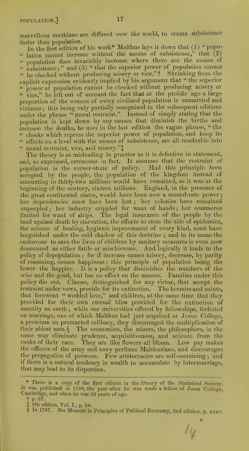 marvellous machines are diffused over the world, to create subsistence faster than population. lu the first edition of his work* Malthus lays it clown that (1)  popu-  lation cannot increase; without the means of subsistence, that (2)  population does invariably increase where there are the means of •• subsistence; and (3) that the superior power of population cannot (i be checked without producing misery or vice.f Shrinking from the explicit expression evidently implied by his argument that  the superior power of population cannot be checked without producing misery or  vice, he left out of account the fact that at the prolific age a large proportion of the women of every civilized population is unmarried and virtuous; this being only partially recognized in the subsequent editions under the phrase  moral restraint. Instead of simply stating that the population is kept down by any causes that diminish the births and increase the deaths, he uses in the last edition the vague phrase,  the  checks which repress the superior power of population, and keep its  effects on a level with the means of subsistence, are all resolvable into  moral restraint, vice, and misery .J The theory is as misleading in practice as it is defective in statement, and, as expressed, erroneous in fact. It assumes that the restraint of population is the corner-stone of policy. Had this principle been accepted by the people, the population of the kingdom instead of amounting to thirty-two millions would have remained, as it was at the beginning of the century, sixteen millions. England, in the presence of the great continental states, would have been now a second-rate power; her dependencies must have been lost ; her colonies have remained unpeopled; her industry crippled for want of hands; her commerce limited for want of ships. The legal insurance of the people by the land against death by starvation, the efforts to stem the tide of epidemics, the science of healing, hygienic improvement of every kind, must have languished under the cold shadow of this doctrine ; and in its name the endeavour to save the lives of children by sanitary measures is even now denounced as either futile or mischievous. And logically it leads to the policy of depopulation ; for if increase causes misery, decrease, by parity of reasoning, causes happiness: this principle of population being the fewer the happier. . It is a policy that diminishes the numbers of the wise and the good, but has no effect on the masses. Families under this policy die out. Classes, distinguished for any virtue, that accept the restraint under vows, provide for its extinction. The hermits and saints, that forewent  wedded love, and children, at the same time that they provided for their own eternal bliss provided for the extinction of sanctity on earth ; while our universities offered by fellowships, forfeited on marriage, one of which Malthus had just acquired at Jesus College, a premium on protracted celibacy, they discouraged the multiplication of their ablest men.§ The economists, the misers, the philosophei's, in the same way eliminate prudence, acquisitiveness, and science from the ranks of their race. They are like flowers all bloom. Low pay makes the officers of the army and navy perforce Malthusians, and discourages the propagation of prowess. Few aristocracies are self-sustaining ; and if there is a natural tendency in wealth to accumulate by intermarriage, that may lead to its dispersion. * There is a copy of the first edition in the library of the Statistical Society. It was published in 1798, the year after he was made a fellow of Jesns College, Cambridge, and when he was 32 years of age. t p. 37. t 6th edition, Vol. I., p. 24. § In 1797. Sec Memoir in Principles of Political Economy, 2nd edition, p. xxxv. 1$