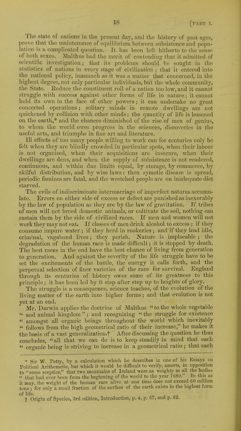 [PA1?T L The state of nations in the present day, and the history of past ages, prove that the maintenance of equilibrium between subsistence and popu- lation is a complicated question. It. has been left hitherto to the sense of both sexes. Malthus had the merit of contending that it admitted of scientific investigation; that its problems should be sought in the statistics of nations in every stage of civilization ; that it entered into the national policy, inasmuch as it was a matter that concerned, in the highest degree, not only particular individuals, but the whole community, the State. Reduce the constituent roll of a nation too low, and it cannot struggle with success against other forms of life in nature; it cannot hold its own in the face of other powers; it can undertake no great concerted operations; solitary minds in remote dwellings are not quickened by collision with other minds; the quantity of life is lessened on the earth,* and the chances diminished of the rise of men of genius, to whom the world owes progress in the sciences, discoveries in the useful arts, and triumphs in fine art and literature. Ill effects of too many people willing to work can for centuries only be felt when they are blindly crowded in particular spots, when their labour is not organised, when their acquisitions are insecure, when their dwellings are dens, and when the supply of subsistence is not rendered, continuous, and within due limits equal, by storage, by commerce, by skilful distribution, and by wise laws: then zymotic disease is spread, periodic famines are fatal, and the wretched people are on inadequate diet starved. The evils of indiscriminate intermarriage of imperfect natures accumu- late. Errors on either side of excess or defect are punished as inexorably by the law of population as they are by the law of gravitation. If tribes of men will not breed domestic animals, or cultivate the soil, nothing can sustain them by the side of civilized races. If men and women will not work they may not eat. If classes of men drink alcohol to excess ; if they consume impure water ; if they herd in rookeries ; and if they lead idle, criminal, vagabond lives; they perish. Nature is implacable ; the degradation of the human race is made difficult; it is stopped by death. The best races in the end have the best chance of living from generation to generation. And against the severity of the life struggle have to be set the excitements of the battle, the energy it calls forth, and the perpetual selection of finer varieties of the race for survival. England through its centuries of history owes some of its greatness to this principle; it has been led by it step after step up to heights of glory. The struggle is a consequence, science teaches, of the evolution of the living matter of the earth into higher forms; and that evolution is not yet at an end. Mr. Darwin applies the doctrine of Malthus to the whole vegetable  and animal kingdom  ; and recognizing  the struggle for existence  amongst all organic beings throughout the world which inevitably  follows from the high geometrical ratio of their increase, he makes it the basis of a vast generalization.! After discussing the question he thus concludes, all that we can do is to keep steadily in mind that each  organic being is striving to increase in a geometrical ratio ; that each * Sir W. Petty, by a calculation which he describes in one of his Essays on Political Arithemetic, but which it would be difficult to verify, asserts, in opposition to some sceptics, that two mountains of Ireland were as weighty as the bodies  that had ever been from the beginning of the world to the year 1680. Bo this as it may, the weight of the human race alive at one time does not exceed GO million tons ; for only a small fraction of the surface of the earth exists in the highest form of life. j on t Origin of Species, 3rd edition, Introduction, p. 4, p. 67, and p. 82.