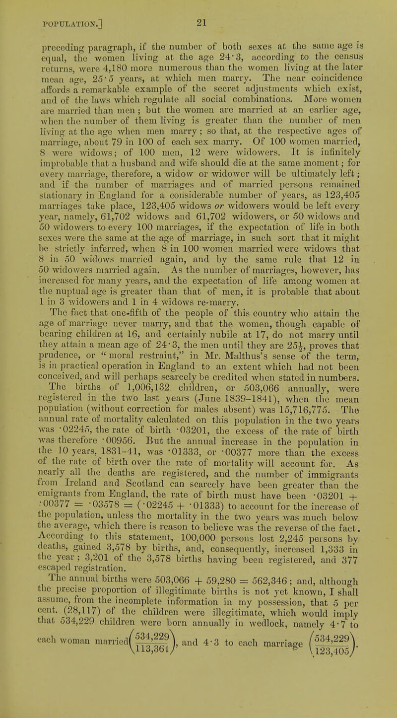 preceding paragraph, if the number of both sexes at the same age is equal, the women living at the ago 24' 3, according to the census n lurns, were 4,180 more numerous than the women living at the later mean age, 25 5 years, at which men marry. The near coincidence affords a remarkable example of the secret adjustments which exist, and of the laws which regulate all social combinations. More women are married than men; but the women are married at an earlier age, when the number of them living is greater than the number of men living at the age when men marry; so that, at the respective ages of marriage, about 79 in 100 of each sex marry. Of 100 women married, 8 were widows; of 100 men, 12 were widowers. It is infinitely improbable that a husband and wife should die at the same moment; for every marriage, therefore, a widow or widower will be ultimately left; and if the number of marriages and of married persons remained stationary in England for a considerable number of years, as 123,405 marriages take place, 123,405 widows or widowers would be left every year, namely, 61,702 widows and 61,702 widowers, or 50 widows and 50 widowers to every 100 marriages, if the expectation of life in both sexes were the same at the age of marriage, in such sort that it might be strictly inferred, when 8 in 100 women married were widows that 8 in 50 widows married again, and by the same rule that 12 in 50 widowers married again. As the number of marriages, however, has increased for many years, and the expectation of life among women at the nuptual age is greater than that of men, it is probable that about 1 in 3 widowers and 1 in 4 widows re-marry. The fact that one-fifth of the people of this country who attain the age of marriage never marry, and that the women, though capable of bearing children at 16, and certainly nubile at 17, do not marry until they attain a mean age of 24 • 3, the men until they are 25\, proves that prudence, or  moral restraint, in Mr. Malthus's sense of the term, is in practical operation in England to an extent which had not been conceived, and will perhaps scarcely be credited when stated in numbers. The births of 1,006,132 children, or 503,066 annually, were registered in the two last years (June 1839-1841), when the mean population (without correction for males absent) was 15,716,775. The annual rate of mortality calculated on this population in the two years was -02245, the rate of birth -03201, the excess of the rate of birth was therefore ■ 00956. But the annual increase in the population in the 10 years, 1831-41, was -01333, or -00377 more than the excess of the rate of birth over the rate of mortality will account for. As nearly all the deaths are registered, and the number of immigrants from Ireland and Scotland can scarcely have been greater than the emigrants from England, the rate of birth must have been -03201 + •00377 = -03578 = (-02245 + '01333) to account for the increase of the population, unless the mortality in the two years was much below the average, which there is reason to believe was the reverse of the fact. According to this statement, 100,000 persons lost 2,245 persons by deaths, gained 3,578 by births, and, consequently, increased 1,333 in the year; 3,201 of the 3,578 births having been registered, and 377 escaped registration. The annual births were 503,066 + 59,280 = 562,346; and, although the precise proportion of illegitimate births is not yet known, I shall assume, from the incomplete information in my possession, that 5 per cent. (28,117) of the children were illegitimate, which would imply that 534,229 children were born annually in wedlock, namely 4-7 to each woman maniedf8j£®\ and 4- 3 to each marriage (5±^\ V 13,361/ f \ 123,105/