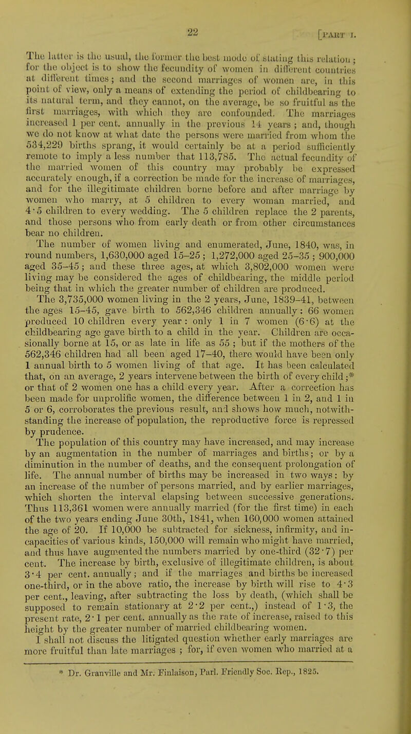 The latter is the usual, the former the best mode of stating tins relation ; for the object is to show the fecundity of women in different countries at dihereut times; and the second marriages of women are, in this point of view, only ti means of extending the period of childbearing to its natural term, and they cannot, on the avorage, be so fruitful as the first marriages, with which they aro confounded. The marriages increased 1 per cent, annually in the previous 14 years ; and, though wo do not know at what date the persons were married from whom the 534,229 births sprang, it would certainly be at a period sufficiently remote to imply a less number that 113,785. The actual fecundity of the married women of this country may probably be expressed accurately enough, if a correction be made for the increase of marriages, and for the illegitimate children borne before and after marriage by women who marry, at 5 children to every woman married, and 4 • ,> children to every wedding. The 5 children replace the 2 parents, and those persons who from early death or from other circumstances bear no children. The number of women living and enumerated, June, 1840, was, in round numbers, 1,630,000 aged 15-25; 1,272,000 aged 25-35 ; 900,000 aged 35-45; and these three ages, at which 3,802,000 women were living may be considered the ages of childbearing, the middle period being that in which the greater number of children are produced. The 3,735,000 women living in the 2 years, June, 1839-41, between the ages 15-45, gave birth to 562,346 children annually: 66 women produced 10 children every year: only 1 in 7 women (6*6) at the childbearing age gave birth to a child in the year. Children are occa- sionally borne at 15, or as late in life as 55 ; but if the mothers of the 562,346 children had all been aged 17-40, there would have been only 1 annual birth to 5 women living of that age. It has been calculated that, on an average, 2 years intervene between the birth of every child;* or that of 2 women one has a child every year. After a correction has been made for unprolific women, the difference between 1 in 2, and 1 in 5 or 6, corroborates the previous result, and shows how much, notwith- standing the increase of population, the reproductive force is repressed by prudence. The population of this country may have increased, and may increase by an augmentation in the number of marriages and births; or by a diminution in the number of deaths, and the consequent prolongation of life. The annual number of births may be increased in two ways : by an increase of the number of persons married, and by earlier marriages, which shorten the interval elapsing between successive generations. Thus 113,361 women were annually married (for the first time) in each of the two years ending June 30th, 1841, when 160,000 women attained the age of 20. If 10,000 be subtracted for sickness, infirmity, and in- capacities of various kinds, 150,000 will remain who might have married, and thus have augmented the numbers married by one-third (32 • 7) per cent. The increase by birth, exclusive of illegitimate children, is about 3*4 per cent, annually; and if the marriages and births be increased one-third, or in the above ratio, the increase by birth will rise to 4-3 per cent., leaving, after subtracting the loss by death, (which shall be supposed to remain stationary at 2 '2 per cent.,) instead of 1*3, the present rate, 2*1 per cent, annually as the rate of increase, raised to this height by the greater number of married chili I bearing women. 1 shall not discuss the litigated question whether early marriages are more fruitful than late marriages ; for, if even women who married at a * Dr. Granville and Mr. Fiulaison, Pari. Friendly Soc. ltep., 1825.