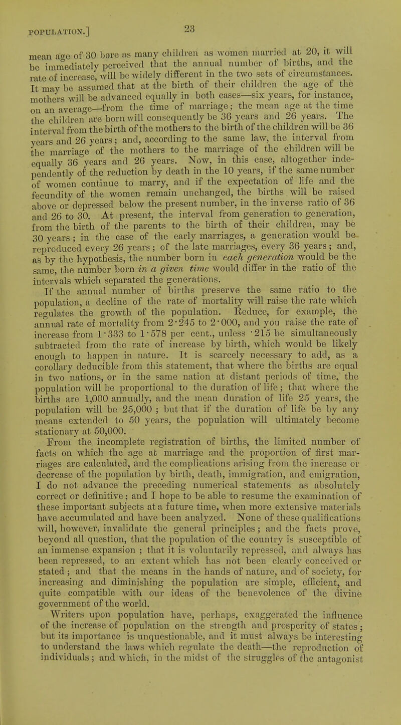 mom a°-e of 30 bore as many children as women married at 20, it will be immediately perceived that the annual number of births, and the rate of increase, will be-widely different in the two sets of circumstances. It may be assumed that at the birth of their children the ago of the mothers will be advanced equally in both cases—six years, for instance, on an average—from the time of marriage; the mean age at the time the Children aS?e born will consequently be 3G years and 26 years. The i nterval from the birth of the mothers to the birth of the children will be 36 years and 26 years; and, according to the same law, the interval from the marriage of the mothers to the marriage of the children will be equally 36&years and 26 years. Now, in this case, altogether inde- pendently of the reduction by death in the 10 years, if the same number of women continue to marry, and if the expectation of life and the fecundity of the women remain unchanged, the births will be raised above or depressed below the present number, in the inverse ratio of 36 and 26 to 30. At present, the interval from generation to generation, from the birth of the parents to the birth of their children, may be 30 years ; in the case of the early marriages, a generation would be reproduced every 26 years; of the late marriages, every 36 years; and, as by the hypothesis, the number born in each generation would be the same, the number born in a given time would differ in the ratio of the intervals which separated the generations. If the annual number of births preserve the same ratio to the population, a decline of the rate of mortality will raise the rate which regulates the growth of the population. Reduce, for example, the annual rate of mortality from 2'245 to 2*000, and you raise the rate of increase from 1*333 to 1*578 per cent., unless *215 be simultaneously subtracted from the rate of increase by birth, which would be likely enough to happen in nature. It is scarcely necessary to add, as a corollary deducible from this statement, that where the births are equal in two nations, or in the same nation at distant periods of time, the population will be proportional to the duration of life; that where the births are 1,000 annually, and the mean duration of life 25 years, the population will be 25,000 ; but that if the duration of life be by any means extended to 50 years, the population will ultimately become stationary at 50,000. From the incomplete registration of births, the limited number of facts on which the age at marriage and the proportion of first mar- riages are calculated, and the complications arising from the increase or decrease of the population by birth, death, immigration, and emigration, I do not advance the preceding numerical statements as absolutely correct or definitive; and I hope to be able to resume the examination of these important subjects at a future time, when more extensive materials have accumulated and have been analyzed. None of these qualifications will, however, invalidate the general principles* and the facts prove, beyond all question, that the population of the country is susceptible of an immense expansion ; that it is voluntarily repressed, and always lias been repressed, to an extent which has not been clearly conceived or stated ; and that the means in the hands of nature, and of society, for increasing and diminishing the population are simple, efficient, and quite compatible with our ideas of the benevolence of the divine government of the world. Writers upon population have, perhaps, exaggerated the influence of the increase of population on the strength and prosperity of states ; but its importance is unquestionable, and it must always be interesting to understand the laws which regulate the death—the reproduction of individuals ; and which, in the midst of the struggles of the antagonist
