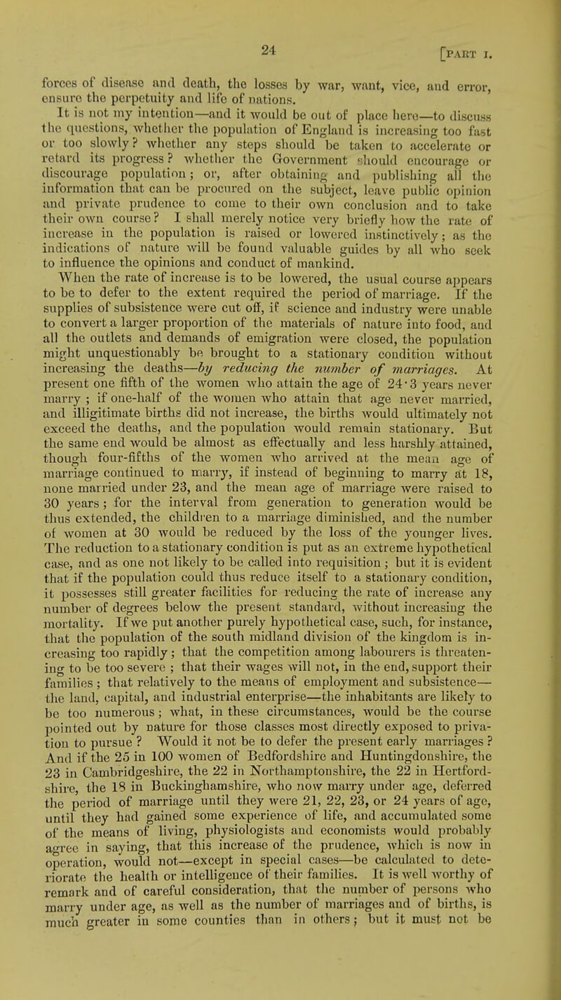 forces of disease and death, the losses by war, want, vice, and error, ensure the perpetuity and life of nations. It is not my intention—and it would be out of place here—to discuss the questions, whether the population of England is increasing too fast or too slowly? whether any steps should be taken to accelerate or retard its progress ? whether the Government should encourage or discourage population; or, after obtaining and publishing all the information that cau be procured on the subject, leave public opinion and private prudence to come to their own conclusion and to take their own course? I shall merely notice very briefly bow the rate of increase in the population is raised or lowered instinctively; as the indications of nature will be found valuable guides by all who seek to influence the opinions and conduct of mankind. When the rate of increase is to be lowered, the usual course appears to be to defer to the extent required the period of marriage. If the supplies of subsistence were cut off, if science and industry were unable to convert a larger proportion of the materials of nature into food, and all the outlets and demands of emigration were closed, the population might unquestionably be brought to a stationary condition without increasing the deaths—by reducing the number of marriages. At present one fifth of the women who attain the age of 24*3 years never marry ; if one-half of the women who attain that age never married, and illigitimate births did not increase, the births would ultimately not exceed the deaths, and the population would remain stationary. But the same end would be almost as effectually and less harshly attained, though four-fifths of the women who arrived at the mean age of marriage continued to many, if instead of beginning to marry at 18, none married under 23, and the mean age of marriage were raised to 30 years ; for the interval from generation to generation would be thus extended, the children to a marriage diminished, and the number of women at 30 would be reduced by the loss of the younger lives. The reduction to a stationary condition is put as an extreme hypothetical case, and as one not likely to be called into requisition ; but it is evident that if the population could thus reduce itself to a stationary condition, it possesses still greater facilities for reducing the rate of increase any number of degrees below the present standard, without increasing the mortality. If we put another purely hypothetical case, such, for instance, that the population of the south midland division of the kingdom is in- creasing too rapidly; that the competition among labourers is threaten- ing to be too severe ; that their wages will not, in the end, support their families ; that relatively to the means of employment and subsistence— the land, capital, and industrial enterprise—the inhabitants are likely to be too numerous; what, in these circumstances, would be the course pointed out by nature for those classes most directly exposed to priva- tion to pursue ? Would it not be to defer the present early marriages ? And if the 25 in 100 women of Bedfordshire and Huntingdonshire, the 23 in Cambridgeshire, the 22 in Northamptonshire, the 22 in Hertford- shire, the 18 in Buckinghamshire, who now marry under age, deferred the period of marriage until they were 21, 22, 23, or 24 years of age, until they had gained some experience of life, and accumulated some of the means of living, physiologists and economists would probably agree in saying, that this increase of the prudence, which is now in operation, would not—except in special cases—be calculated to dete- riorate the health or intelligence of their families. It is well worthy of remark and of careful consideration, that the number of persons who marry under age, as well as the number of marriages and of births, is much greater in some counties than in others; but it must not be