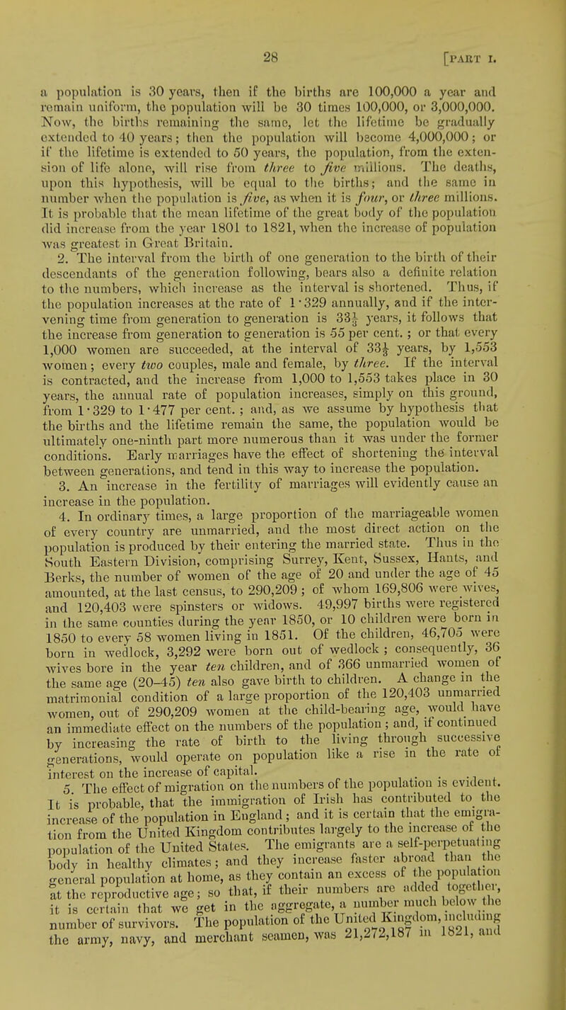 a population is 30 years, then if the births are 100,000 a year and remain uniform, the population will be 30 times 100,000, or 3,000,000. Now, the births remaining the same, let the lifetime be gradually extended to 40 years; then the population will become 4,000,000; or if the lifetime is extended to 50 years, the population, from the exten- sion of life alone, will rise from three to Jive millions. The deaths, upon this hypothesis, will be equal to the births; and the same in number when the population is five, as when it is four, or three millions. It is probable that the mean lifetime of the great body of the population did increase from the year 1801 to 1821, when the increase of population was greatest in Great Britain. 2. The interval from the birth of one generation to the birth of their descendants of the generation following, bears also a definite relation to the numbers, which increase as the interval is shortened. Thus, if the population increases at the rate of 1 329 annually, and if the inter- vening time from generation to generation is 33^ years, it follows that the increase from generation to generation is 55 per cent. ; or that every 1,000 women are succeeded, at the interval of 33£ years, by 1,553 women; every two couples, male and female, by three. If the interval is contracted, and the increase from 1,000 to 1,553 takes place in 30 years, the annual rate of population increases, simply on this ground, from 1*329 to 1*477 per cent. ; and, as we assume by hypothesis that the births and the lifetime remain the same, the population would be ultimately one-ninth part more numerous than it was under the^ former conditions. Early marriages have the effect of shortening the interval between generations, and tend in this way to increase, the population. 3. An increase in the fertility of marriages will evidently cause an increase in the population. 4. In ordinary times, a large proportion of the marriageable women of every country are unmarried, and the most direct action on the population is produced by their entering the married state. Thus in the South Eastern Division, comprising Surrey, Kent, Sussex, Hants, and Berks, the number of women of the age of 20 and under the age of 45 amounted, at the last census, to 290,209 ; of whom 169,806 were wives, and 120,403 were spinsters or widows. 49,997 births were registered in the same counties during the year 1850, or 10 children were born in 1850 to every 58 women living in 1851. Of the children, 46,705 were born in wedlock, 3,292 were born out of wedlock ; consequently, 36 wives bore in the year ten children, and of 366 unmarried women of the same age (20-45) ten also gave birth to children. A change in the matrimonial condition of a large proportion of the 120,403 unmarried women, out of 290,209 women at the child-bearing age, would have an immediate effect on the numbers of the population; and, if continued by increasing the rate of birth to the living through successive generations, would operate on population like a rise in the rate ol interest on the increase of capital. , 5 The effect of migration on the numbers of the population is evident. It is probable, that the immigration of Irish has contributed to_ the increase of the population in England; and it is certain that the emigra- tion from the United Kingdom contributes largely to the increase of the population of the United States. The emigrants are a self-perpetuating body in healthy climates; and they increase faster abroad than the general population at home, as they contain an excess of the population at the reproductive age; so that, if their numbers are added together, it is certain that we get in the aggregate a number much below the number of survivors. The population of the United Eangdom including the army, navy, and merchant seamen, was 21,272,187 in 1821, ana