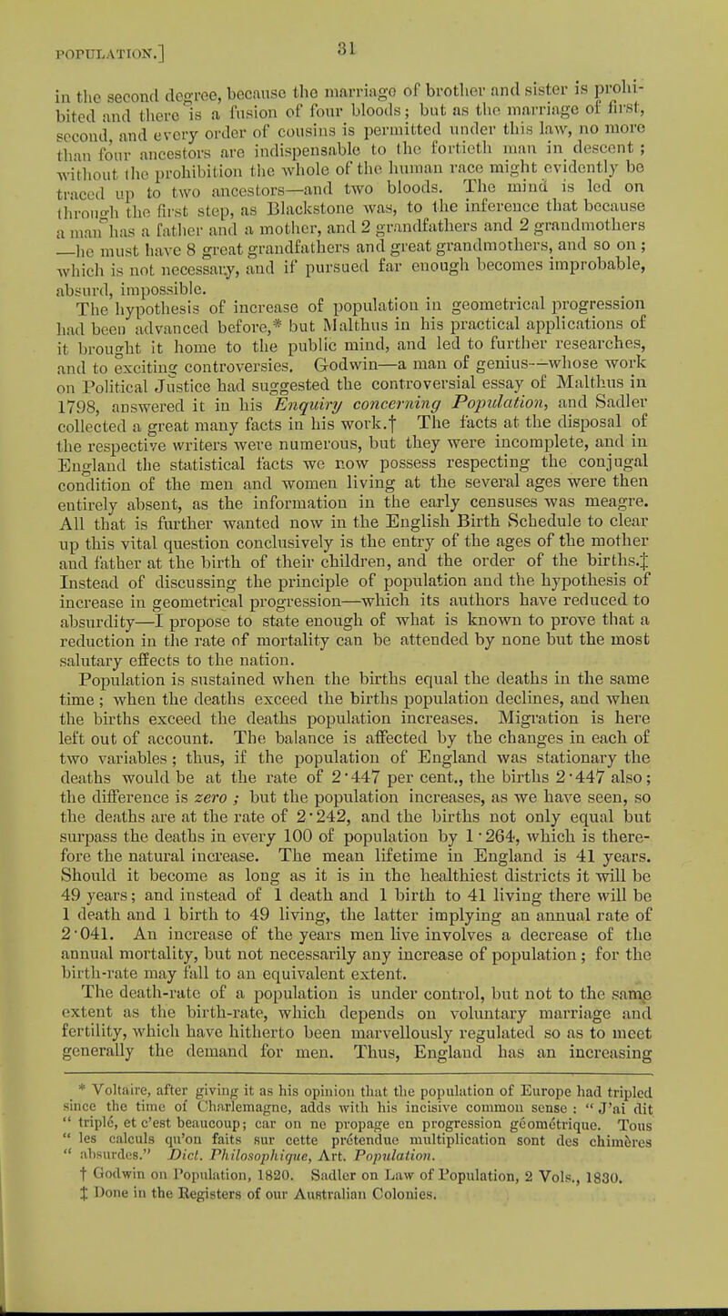 81 in the second degree, because the marriage of brother and sister is prohi- bited and there is a fusion of four bloods; but as the marriage of first, second and every order of cousins is permitted under this law, no more than four ancestors are indispensable to the fortieth man in descent ; without the prohibition the whole of the human race might evidently be traced up to two ancestors—and two bloods. The mind is led on through the first step, as Blackstone was, to the inference that because a man has a father and a mother, and 2 grandfathers and 2 grandmothers —lie must have 8 great grandfathers and great grandmothers, and so on ; which is not necessary, and if pursued far enough becomes improbable, absurd, impossible. The hypothesis of increase of population in geometrical progression had been advanced before,* but Malthus in his practical applications of it brought it home to the public mind, and led to further researches, and to exciting controversies. Godwin—a man of genius—whose work on Political Justice had suggested the controversial essay of Malthus in 1798, answered it in his Enquiry concerning Population, and Sadler collected a great many facts in his work.f The facts at the disposal of the respective writers were numerous, but they were incomplete, and in England the statistical facts we now possess respecting the conjugal condition of the men and women living at the several ages were then eutirely absent, as the information in the early censuses was meagre. All that is further wanted now in the English Birth Schedule to clear up this vital question conclusively is the entry of the ages of the mother and father at the birth of their children, and the order of the births.J Instead of discussing the principle of population and the hypothesis of increase in geometrical progression—which its authors have reduced to absurdity—I propose to state enough of what is known to prove that a reduction in the rate of mortality can be attended by none but the most salutary effects to the nation. Population is sustained when the births equal the deaths in the same time ; when the deaths exceed the births population declines, and when the births exceed the deaths population increases. Migration is here left out of account. The balance is affected by the changes in each of two variables; thus, if the population of England was stationary the deaths would be at the rate of 2*447 per cent., the births 2*447 also; the difference is zero ; but the population increases, as we have seen, so the deaths are at the rate of 2 • 242, and the births not only equal but surpass the deaths in every 100 of population by 1 '264, which is there- fore the natural increase. The mean lifetime in England is 41 years. Should it become as long as it is in the healthiest districts it will be 49 years; and instead of 1 death and 1 birth to 41 living there will be 1 death and 1 birth to 49 living, the latter implying an annual rate of 2 041. An increase of the years men live involves a decrease of the annual mortality, but not necessarily any increase of population ; for the birth-rate may fall to an equivalent extent. The death-rate of a population is under control, but not to the same extent as the birth-rate, which depends on voluntary marriage and fertility, which have hitherto been marvellously regulated so as to meet generally the demand for men. Thus, Englaud has an increasing * Voltaire, after giving it as his opinion that the population of Europe had tripled since the time of Charlemagne, adds with his incisive common sense :  J'ai dit  triple, et e'est beaucoup; car on ne pvopage en progression geom&rique. Tons  les calculs qu'on faits sur cette pretendue multiplication sont des chimeres  absordes. Did. Philosophique, Art. Population. t Godwin on Population, 1820. Sadler on Law of Population, 2 Vols., 1830. X Done in the Registers of our Australian Colonies.