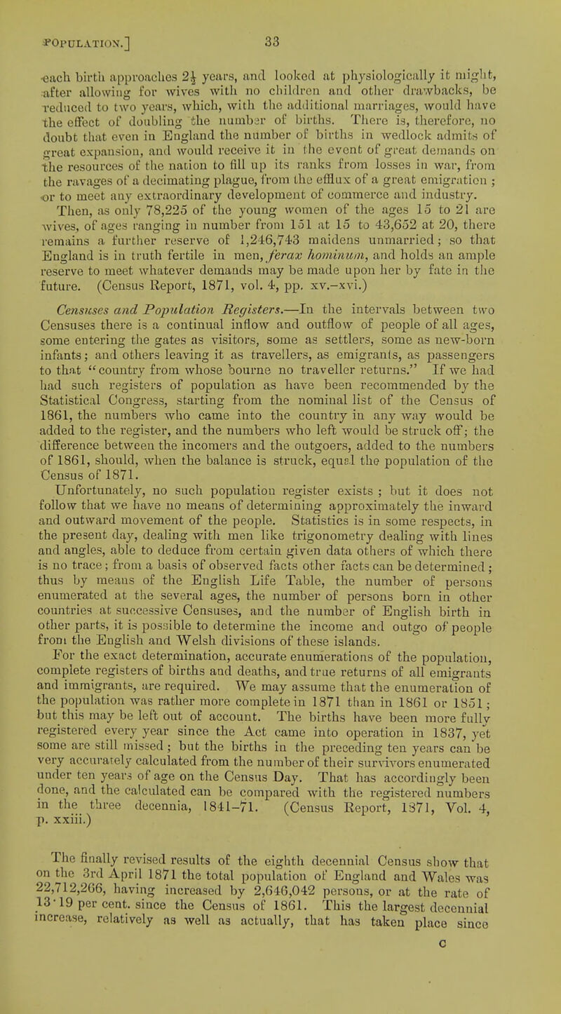 each birth approaches 2£ years, and looked at physiologically it might, after allowing for wives with no children and other drawbacks, be reduced to two years, which, with the additional marriages, would have the effect of doubling the number of births. There is, therefore, no doubt that even in England the number of births in wedlock admits of great expansion, and would receive it in the event of great demands on the resources of the nation to fill up its ranks from losses in war, from the ravages of a decimating plague, from the efflux of a great emigration ; •or to meet any extraordinary development of commerce and industry. Then, as only 78,225 of the young women of the ages 15 to 21 are wives, of ages ranging in number from 151 at 15 to 43,652 at 20, there remains a further reserve of 1,246,74-3 maidens unmarried; so that Eugland is in truth fertile in men, ferax hominum, and holds an ample reserve to meet whatever demands may be made upon her by fate in the future. (Census Report, 1871, vol. 4, pp. xv.-xvi.) Censuses and Population Registers.—In the intervals between two Censuses there is a continual inflow and outflow of people of all ages, some entering the gates as visitors, some as settlers, some as new-born infants; and others leaving it as travellers, as emigrants, as passengers to that country from whose bourne no traveller returns. If we had had such registers of population as have been recommended by the Statistical Congress, starting from the nominal list of the Census of 1861, the numbers who came into the country in any way would be added to the register, and the numbers who left would be struck off; the difference between the incomers and the outgoers, added to the numbers of 1861, should, when the balance is struck, equal the population of the Census of 1871. Unfortunately, no such population register exists ; but it does not follow that we have no means of determining approximately the inward and outward movement of the people. Statistics is in some respects, in the present day, dealing with men like trigonometry dealing with lines and angles, able to deduce from certain given data others of which there is no trace; from a basis of observed facts other facts can be determined ; thus by means of the English Life Table, the number of persons enumerated at the several ages, the number of persons born in other countries at successive Censuses, and the number of English birth in other parts, it is possible to determine the income and outgo of people from the English and Welsh divisions of these islands. For the exact determination, accurate enumerations of the population, complete registers of births and deaths, and true returns of all emigrants and immigrants, are required. We may assume that the enumeration of the population was rather more complete in 1871 than in 1861 or 1851; but this may be left out of account. The births have been more fully registered every year since the Act came into operation in 1837, yet some are still missed ; but the births in the preceding ten years can be very accurarely calculated from the number of their survivors enumerated under ten years of age on the Census Day. That has accordingly been done, and the calculated can be compared with the registered numbers in the three decennia, 1841-71. (Census Report, 1371, Vol. 4, p. xxiii.) The finally revised results of the eighth decennial Census show that on the 3rd April 1871 the total population of England and Wales was 22,712,206, having increased by 2,646,042 persons, or at the rate of 13-19 per cent, since the Census of 1861. This the largest decennial increase, relatively as well as actually, that has taken place since c