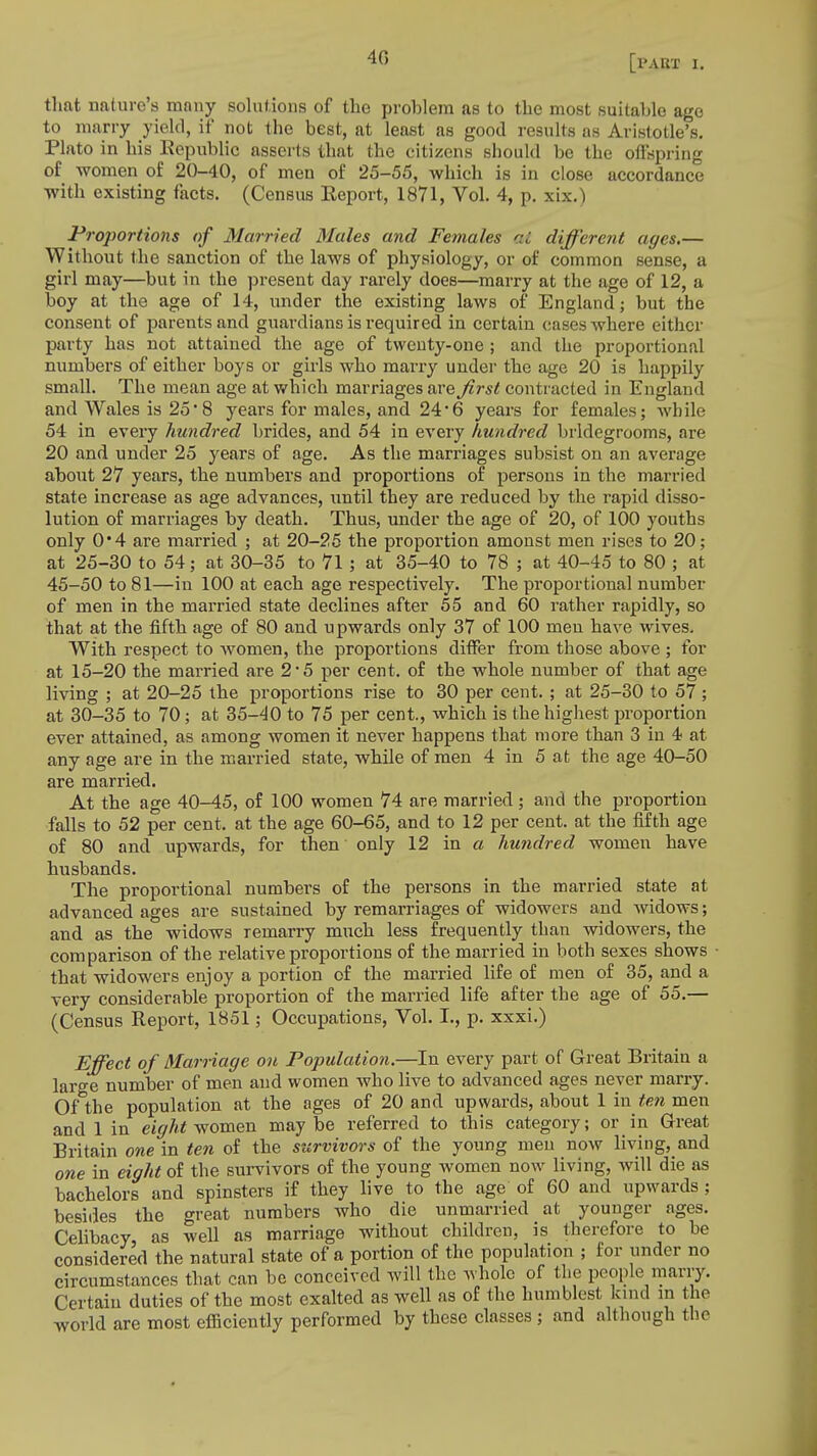 40 that nature's many solutions of the problem as to the most suitable ago to marry yield, if not the best, at least as good results as Aristotle's. Plato in his Republic asserts that the citizens should be the offspring of women of 20-40, of men of 25-55, which is in close accordance with existing facts. (Census Report, 1871, Vol. 4, p. xix.) Proportions of Married Mules and Females ai different ages.— Without the sanction of the laws of physiology, or of common sense, a girl may—but in the present day rarely does—marry at the age of 12, a boy at the age of 14, under the existing laws of England; but the consent of parents and guardians is required in certain cases where either party has not attained the age of twenty-one ; and the proportional numbers of either boys or girls who marry under the age 20 is happily small. The mean age at which marriages are first contracted in England and Wales is 25• 8 years for males, and 24'6 years for females; while 54 in every hundred brides, and 54 in every hundred bridegrooms, are 20 and under 25 years of age. As the marriages subsist on an average about 27 years, the numbers and proportions of persons in the married state increase as age advances, until they are reduced by the rapid disso- lution of marriages by death. Thus, under the age of 20, of 100 youths only 0'4 are married ; at 20-25 the proportion amonst men rises to 20; at 25-30 to 54; at 30-35 to 71 ; at 35-40 to 78 ; at 40-45 to 80 ; at 45-50 to 81—in 100 at each age respectively. The proportional number of men in the married state declines after 55 and 60 rather rapidly, so that at the fifth age of 80 and upwards only 37 of 100 meu have wives. With respect to women, the proportions differ from those above ; for at 15-20 the married are 2*5 per cent, of the whole number of that age living ; at 20-25 the proportions rise to 30 per cent. ; at 25-30 to 57 ; at 30-35 to 70; at 35-40 to 75 per cent., which is the highest proportion ever attained, as among women it never happens that more than 3 in 4 at any age are in the married state, while of men 4 in 5 at the age 40-50 are married. At the age 40-45, of 100 women 74 are married ; and the proportion falls to 52 per cent, at the age 60-65, and to 12 per cent, at the fifth age of 80 and upwards, for then only 12 in a hundred women have husbands. The proportional numbers of the persons in the married state at advanced ages are sustained by remarriages of widowers and widows; and as the widows remarry much less frequently than widowers, the comparison of the relative proportions of the married in both sexes shows that widowers enjoy a portion of the married life of men of 35, and a very considerable proportion of the married life after the age of 55.— (Census Report, 1851; Occupations, Vol. I., p. xxxi.) Effect of Marriage on Population.—In every part of Great Britain a large number of men and women who live to advanced ages never marry. oAhe population at the ages of 20 and upwards, about 1 in ten men and 1 in eight women maybe referred to this category; or in Great Britain one in ten of the survivors of the young men now living, and one in eight of the survivors of the young women now living, will die as bachelors and spinsters if they live to the age of 60 and upwards; besides the great numbers who die unmarried at younger ages. Celibacy as well as marriage without children, is therefore to be considered the natural state of a portion of the population ; for under no circumstances that can be conceived will the whole of the people marry. Certain duties of the most exalted as well as of the humblest kind in the world are most efficiently performed by these classes ; and although the