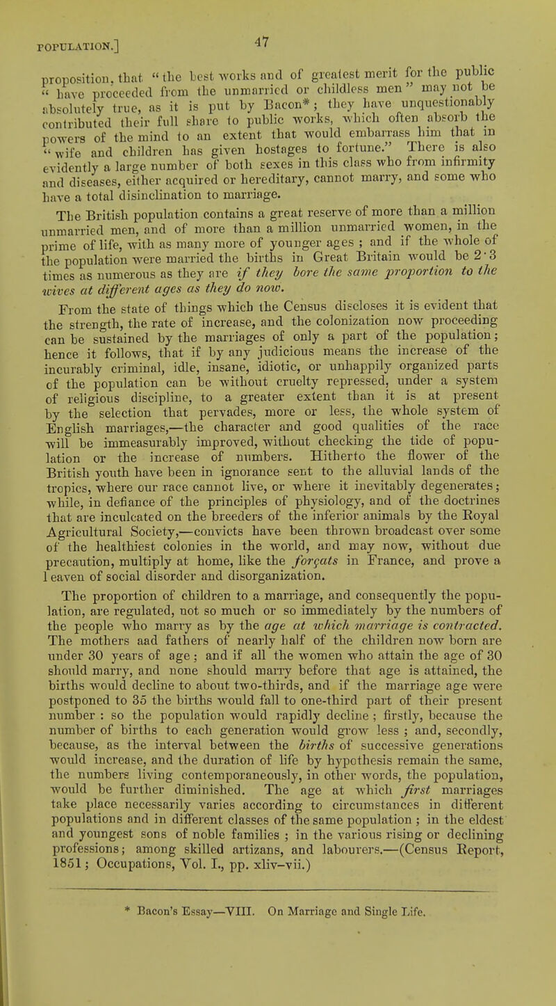 proposition, that the best works and of greatest merit for the public « have proceeded from the unmarried or childless men may not be absolutely true, as it is put by Bacon*; they have unquestionably contributed their full share to public works, which often absorb the powers of the mind to an extent that would embarrass him that in « wife and children has given hostages to fortune. There is also evidently a large number of both sexes in this class who from infirmity and diseases, either acquired or hereditary, cannot marry, and some who have a total disinclination to marriage. The British population contains a great reserve of more than a million unmarried men, and of more than a million unmarried women, in the prime of life, with as many more of younger ages ; and if the whole of the population were married the births in Great Britain would be 2 3 times as numerous as they are if they bore the same proportion to the wives at different ages as they do now. From the state of things which the Census discloses it is evident that the strength, the rate of increase, and the colonization now proceeding can be sustained by the marriages of only a part of the population; hence it follows, that if by any judicious means the increase of the incurably criminal, idle, insane, idiotic, or unhappily organized parts of the population can be without cruelty repressed, under a system of religious discipline, to a greater extent than it is at present by the selection that pervades, more or less, the whole system of English marriages,—the character and good qualities of the race will be immeasurably improved, without checking the tide of popu- lation or the increase of numbers. Hitherto the flower of the British youth have been in ignorance sent to the alluvial lands of the tropics, where our race cannot live, or where it inevitably degenerates; while, in defiance of the principles of physiology, and of the doctrines that are inculcated on the breeders of the inferior animals by the Royal Agricultural Society,—convicts have been thrown broadcast over some of the healthiest colonies in the world, and may now, without due precaution, multiply at home, like the for cats in France, and prove a 1 eaven of social disorder and disorganization. The proportion of children to a marriage, and consequently the popu- lation, are regulated, not so much or so immediately by the numbers of the people who many as by the age at which marriage is contracted. The mothers aad fathers of nearly half of the children now born are under 30 years of age ; and if all the women who attain the age of 30 should marry, and none should marry before that age is attained, the births would decline to about two-thirds, and if the marriage age were postponed to 35 the births would fall to one-third part of their present number : so the population would rapidly decline ; firstly, because the number of births to each generation would grow less ; and, secondly, because, as the interval between the births of successive generations would increase, and the duration of life by hypothesis remain the same, the numbers living contemporaneously, in other words, the population, would be further diminished. The age at which first marriages take place necessarily varies according to circumstances in different populations and in different classes of the same population ; in the eldest and youngest sons of noble families ; in the various rising or declining professions; among skilled artizans, and labourers.—(Census Report, 1851; Occupations, Vol. I., pp. xliv-vii.) Bacon's Essay—VIII. On Marriage and Single Life.