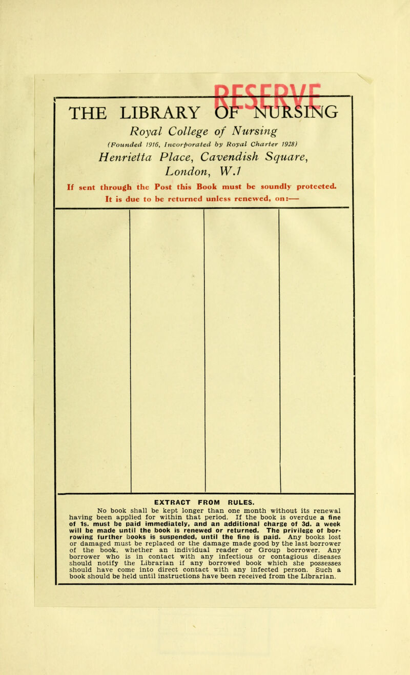 ccrr THE LIBRARY OF NURSING Royal College of Nursing (Founded WW, Incorporated by Royal Charter 1928) Henrietta Place, Cavendish Square, London, WJ If sent through the Post this Book must be soundly protected. It is due to be returned unless renewed, on:— EXTRACT FROM RULES. No book shall be kept longer than one month without its renewal having been applied for within that period. If the book is overdue a fine of Is. must be paid immediately, and an additional charge of 3d. a week will be made until the book is renewed or returned. The privilege of bor- rowing further books is suspended, until the fine is paid. Any books lost or damaged must be replaced or the damage made good by the last borrower of the book, whether an individual reader or Group borrower. Any borrower who is in contact with any infectious or contagious diseases should notify the Librarian if any borrowed book which she possesses should have come into direct contact with any infected person. Such a book should be held until instructions have been received from the Librarian.