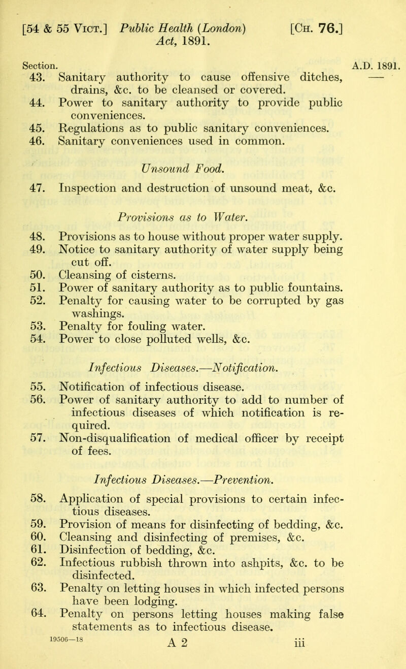 Act, 1891. Section. 43. Sanitary authority to cause offensive ditches, drains, &c. to be cleansed or covered. 44. Power to sanitary authority to provide pubHc conveniences. 45. Regulations as to public sanitary conveniences. 46. Sanitary conveniences used in common. Unsound Food, 47. Inspection and destruction of unsound meat, &c. Provisions as to Water, 48. Provisions as to house without proper water supply. 49. Notice to sanitary authority of water supply being cut off. 50. Cleansing of cisterns. 51. Power of sanitary authority as to public fountains. 52. Penalty for causing water to be corrupted by gas washings. 53. Penalty for fouUng water. 54. Power to close polluted wells, &c. Infectious Diseases.—Notification, 55. Notification of infectious disease. 56. Power of sanitary authority to add to number of infectious diseases of which notification is re- quired. 57. Non-disqualification of medical officer by receipt of fees. Infectious Diseases.—Prevention, 58. Application of special provisions to certain infec- tious diseases. 59. Provision of means for disinfecting of bedding, &c. 60. Cleansing and disinfecting of premises, &c. 61. Disinfection of bedding, &c. 62. Infectious rubbish thrown into ashpits, &c. to be disinfected. 63. Penalty on letting houses in which infected persons have been lodging. 64. Penalt}^ on persons letting houses making false statements as to infectious disease.