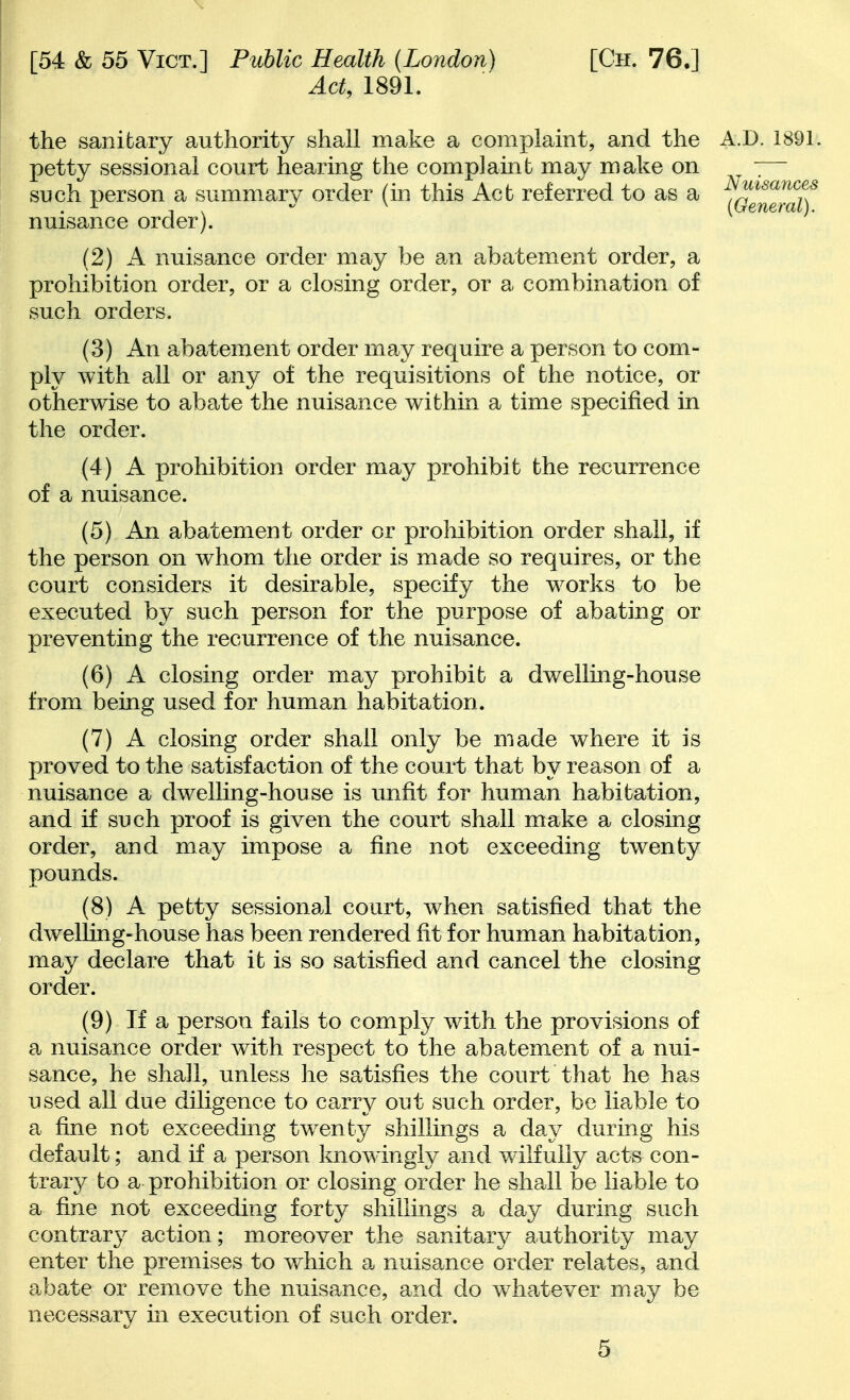 Act, 1891. the sanitary authority shall make a complaint, and the petty sessional court hearing the complaint may make on such person a summary order (in this Act referred to as a nuisance order). (2) A nuisance order may be an abatement order, a prohibition order, or a closing order, or a combination of such orders. (3) An abatement order may require a person to com- ply with all or any of the requisitions of the notice, or otherwise to abate the nuisance within a time specified in the order. (4) A prohibition order may prohibit the recurrence of a nuisance. (5) An abatement order or proMbition order shall, if the person on whom the order is made so requires, or the court considers it desirable, specify the works to be executed by such person for the purpose of abating or preventing the recurrence of the nuisance. (6) A closing order may prohibit a dwellmg-house from being used for human habitation. (7) A closing order shall only be made where it is proved to the satisfaction of the court that by reason of a nuisance a dwelling-house is unfit for human habitation, and if such j)roof is given the court shall m^ke a closing order, and may impose a fine not exceeding twenty pounds. (8) A petty sessional court, when satisfied that the dwelling-house has been rendered fit for human habitation, may declare that it is so satisfied and cancel the closing order. (9) If a person fails to comply with the provisions of a nuisance order with respect to the abatement of a nui- sance, he shall, unless he satisfies the court that he has used all due diligence to carry out such order, be lie.ble to a fine not exceedmg twenty shillings a day during his default; and if a person knowingly and wilfully acts con- trar}^ to a prohibition or closing order he shall be liable to a fine not exceeding forty shillings a day during such contrary action; moreover the sanitary authority may enter the premises to which a nuisance order relates, and a.bate or remove the nuisance, and do whatever may be necessary in execution of such order. 5 A.D. 1891. Nuisances {General).