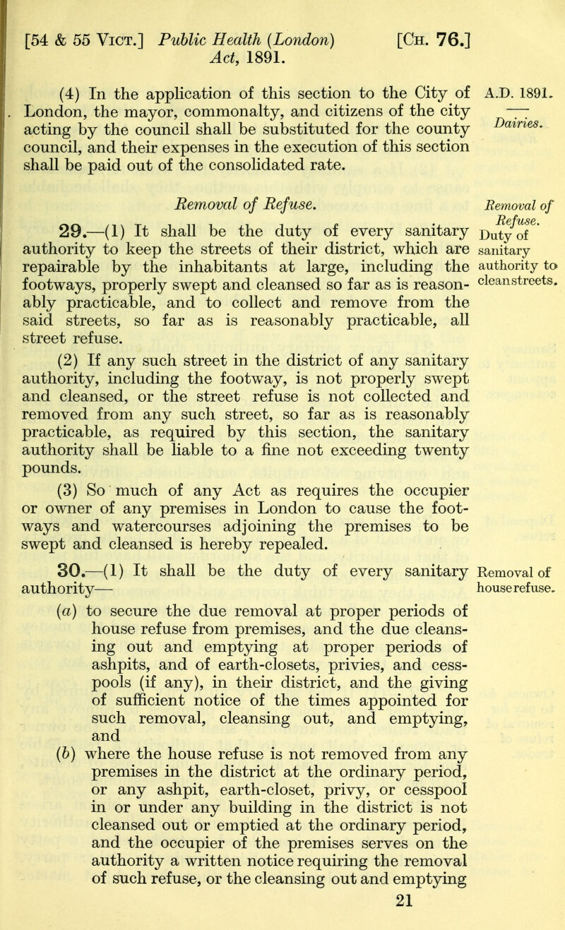 Act, 1891. (4) In the application of this section to the City of A.D. 1891, London, the mayor, commonalty, and citizens of the city —7 acting by the council shall be substituted for the county Dames. council, and their expenses in the execution of this section shall be paid out of the consolidated rate. Removal of Refuse, Removal of Re fuss, 29. —(1) It shall be the duty of every sanitary Duty of authority to keep the streets of their district, which are sanitary repairable by the inhabitants at large, including the authority to footways, properly swept and cleansed so far as is reason- clean streets, ably practicable, and to collect and remove from the said streets, so far as is reasonably practicable, all street refuse. (2) If any such street in the district of any sanitary authority, including the footway, is not properly swept and cleansed, or the street refuse is not collected and removed from any such street, so far as is reasonably practicable, as required by this section, the sanitary authority shall be liable to a fine not exceeding twenty pounds. (3) So much of any Act as requires the occupier or owner of any premises in London to cause the foot- ways and watercourses adjoining the premises to be swept and cleansed is hereby repealed. 30. —(1) It shall be the duty of every sanitary Removal of authority— house refuse, (a) to secure the due removal at proper periods of house refuse from premises, and the due cleans- ing out and emptying at proper periods of ashpits, and of earth-closets, privies, and cess- pools (if any), in their district, and the giving of sufficient notice of the times appointed for such removal, cleansing out, and emptying, and (h) where the house refuse is not removed from any premises in the district at the ordinary period, or any ashpit, earth-closet, privy, or cesspool in or under any building in the district is not cleansed out or emptied at the ordinary period, and the occupier of the premises serves on the authority a written notice requiring the removal of such refuse, or the cleansing out and emptying