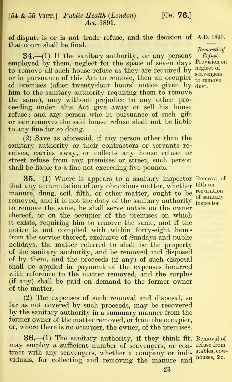 Act, 1891. of dispute is or is not trade refuse, and the decision of A.D. 1891. that court shall be final. ^ ' ^ Removal oj 34. —(1) If the sanitary authority, or any persons Refuse. employed by them, neglect for the space of seven days Provision on to remove all such house refuse as they are required by ^^^^^^ or in pursuance of this Act to remove, then an occupier to^^mov? of premises (after twenty-four hours' notice given by dust, him to the sanitary authority requiring them to remove the same), may without prejudice to any other pro- ceeding under this Act give away or sell his house refuse; and any person who in pursuance of such gift or sale remo^/es the said house refuse shall not be liable to any fine for so doing. (2) Save as aforesaid, if any person other than the sanitary authority or their contractors or servants re- ceives, carries away, or collects any house refuse or street refuse from any premises or street, such person shall be liable to a fine not exceeding five pounds. 35. —(1) Where it appears to a sanitary insj^ector Removal of that any accumulation of any obnoxious matter, whether filth on manure, dung, soil, filth, or other matter, ought to be ^f^g^^^j^^^^ removed, and it is not the duty of the sanitary authority J^isp^^tor to remove the same, he shall serve notice on the owner thereof, or on the occupier of the premises on which it exists, requiring him to remove the same, and if the notice is not com.plied with within forty-eight hours from the service thereof, exclusive of Sundays and pubhc holidays, the matter referred to shall be the property of the sanitary authority, and be removed and disposed of by them, and the proceeds (if any) of such disposal shall be applied in payment of the expenses incurred with reference to the matter removed, and the surplus (if any) shall be paid on demand to the former owner of the matter. (2) The expenses of such removal and disposal, so far as not covered by such proceeds, may be recovered by the sanitary authority in a summary manner from the former owner of the matter removed, or from, the occupier, or, where there is no occupier, the owner, of the premises. 36. —(1) The sanitary authority, if they think fit. Removal of may employ a sufficient number of scavengers, or con- refuse from tract with any scavengers, whether a company or indi- stables, cow- viduals, for collecting and removing the manure and