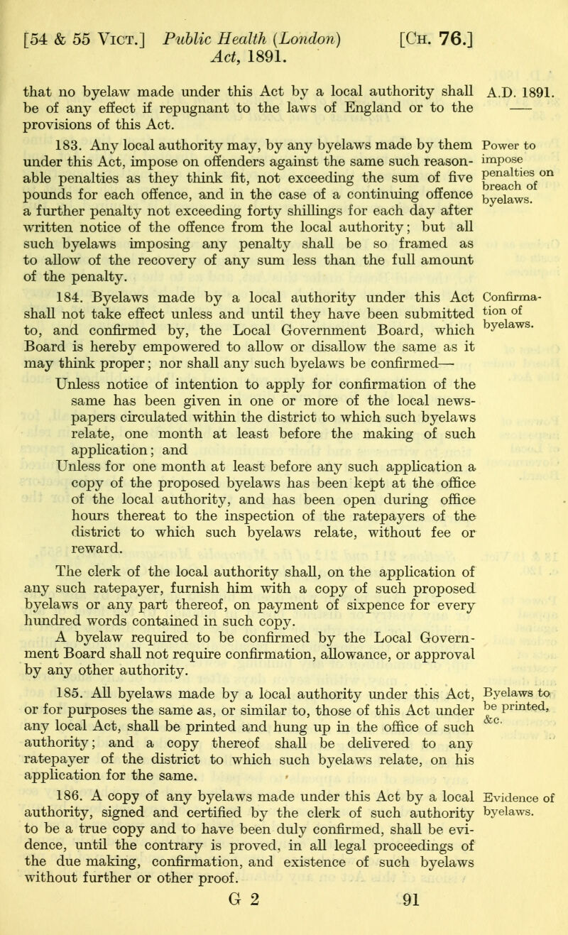 Act, 1891. that no byelaw made under this Act by a local authority shall A.D. 1891. be of any effect if repugnant to the laws of England or to the provisions of this Act. 183. Any local authority may, by any byelaws made by them Power to under this Act, impose on offenders against the same such reason- impose able penalties as they think fit, not exceeding the sum of five ^^^^ch^of^^ pounds for each offence, and in the case of a continuing offence i^y^iaws. a further penalty not exceeding forty shillings for each day after written notice of the offence from the local authority; but all such byelaws imposing any penalty shall be so framed as to allow of the recovery of any sum less than the full amount of the penalty. 184. Byelaws made by a local authority under this Act Confirma- shall not take effect unless and until they have been submitted ^^^^ to, and confirmed by, the Local Government Board, which ^® Board is hereby empowered to allow or disallow the same as it may think proper; nor shall any such byelaws be confirmed—• Unless notice of intention to apply for confirmation of the same has been given in one or more of the local news- papers circulated within the district to which such byelaws relate, one month at least before the making of such application; and Unless for one month at least before any such application a copy of the proposed byelaws has been kept at the office of the local authority, and has been open during office hours thereat to the inspection of the ratepayers of the district to which such byelaws relate, without fee or reward. The clerk of the local authority shaU, on the application of any such ratepayer, furnish him with a copy of such proposed byelaws or any part thereof, on payment of sixpence for every hundred words contained in such copy. A byelaw required to be confirmed by the Local Govern- ment Board shall not require confirmation, allowance, or approval by any other authority. 185. AU byelaws made by a local authority imder this Act, Byelaws to or for purposes the same as, or similar to, those of this Act under he printed, any local Act, shaU be printed and hung up in the office of such ^ authority; and a copy thereof shaU be defivered to any ratepayer of the district to which such byelav\^s relate, on his application for the same. 186. A copy of any byelaws made under this Act by a local Evidence of authority, signed and certified by the clerk of such authority byelaws. to be a true copy and to have been duly confirmed, shall be evi- dence, until the contrary is proved, in all legal proceedings of the due making, confirmation, and existence of such byelaws without further or other proof.