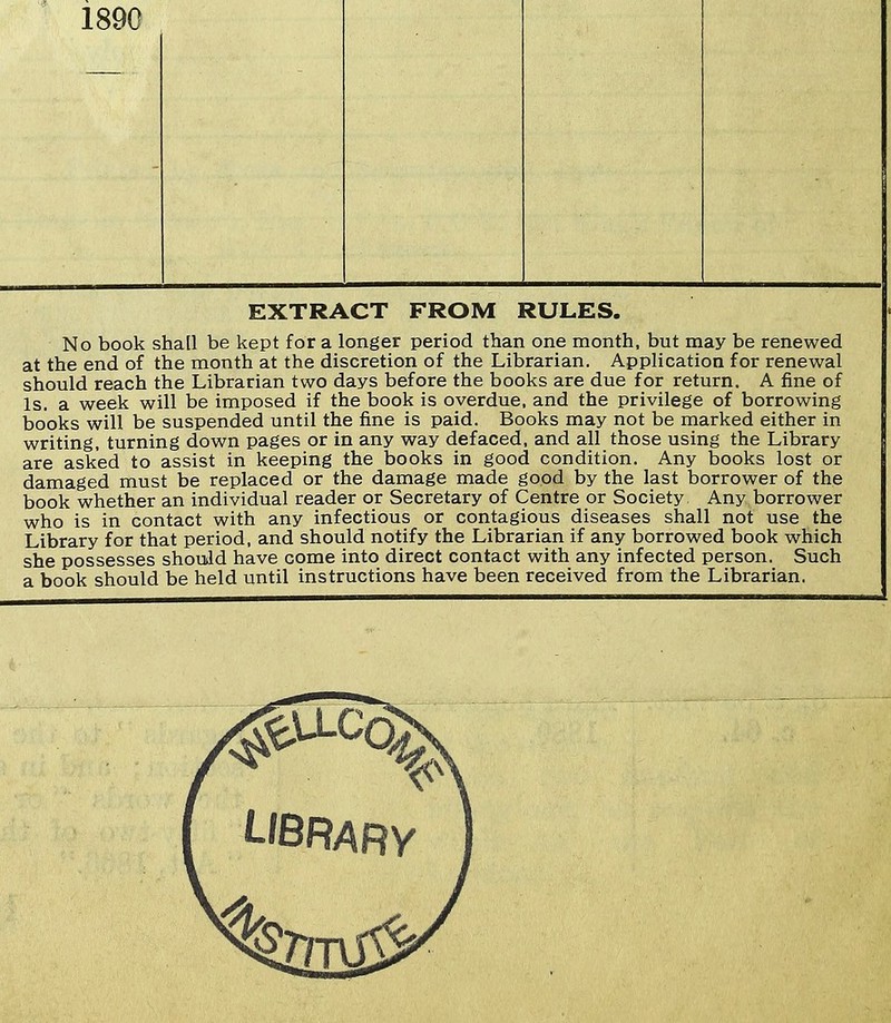 1890 EXTRACT FROM RULES. No book shall be kept for a longer period than one month, but may be renewed at the end of the month at the discretion of the Librarian. Application for renewal should reach the Librarian two days before the books are due for return. A fine of Is. a week will be imposed if the book is overdue, and the privilege of borrowing books will be suspended until the fine is paid. Books may not be marked either in writing, turning down pages or in any way defaced, and all those using the Library are asked to assist in keeping the books in good condition. Any books lost or damaged must be replaced or the damage made good by the last borrower of the book whether an individual reader or Secretary of Centre or Society, Any borrower who is in contact with any infectious or contagious diseases shall not use the Library for that period, and should notify the Librarian if any borrowed book which she possesses shouJd have come into direct contact with any infected person. Such a book should be held until instructions have been received from the Librarian.