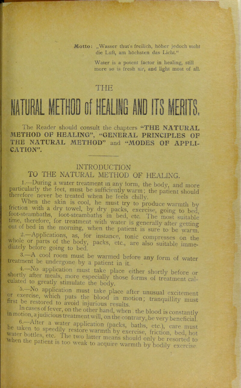 Motto: „Wasser thut's freilich, höher jedoch steht die Luft, am höchsten das Licht, Water is a potent factor in healing, still more so is fresh air, and light most of all. THE t ill of Hi 1 IIS miTS, The Reader should consult the chapters THE NATURAL METHOD OF HEALING, GENERAL PRINCIPLES OF THE NATURAL METHOD and MODES OF APPLI- CATION. INTRODUCTION TO THE NATURAL METHOD OF HEALING. L—During a water treatment in an}^ iorm, the body, and more particularly the feet, must be sufficiently warm; the patient should therefore never be treated when he feels chilly. When the skin is cool, he must try to produce warmth bv tnction with a dry towel, by dry packs, exercise, going to bed fpot-steambaths, loot-steambaths in bed, etc. The most suitable time, therefore for treatment with water is generally after getting ouiof bed m the morning, when the patient is sure to be warm 2.—Applications, as, for instance, tonic compresses on the di^efv hX''' P'^^' also suitable imme! diately before going to bed. tre-AVnfhJ'fjT''' ^T '''^''^^ ^.^^^ of water treatment be undergone by a patient in it. t{~^f'' application must take place either shortly before or shortly after meals, more especially those forms of treatn^ent c-^l- culated to greatly stimulate the body. treaiment ^ai- ^5.__No application must take place after unusual excitement SstT/'Soredt r''''^-^ tranquillity mus iirsc De restored to avoid injurious results in mnJ!o''^*'^°!-^^''^'' ^''^ hand, when. the blood is constantly m motion a judicious treatment will, on the contrary, be ve^y benehS be takTn to snePdih' f^^^^^^^^^^ (Pf ks, baths, etc.), care must water bott e. St. ^^'^^o^-^ ^''-^^th by exercise, frictiin, bed, hot When thel^nie ^wo latter means should only be resorted to nen tne p.tient is too weak to acquire warmth by bodily exercise