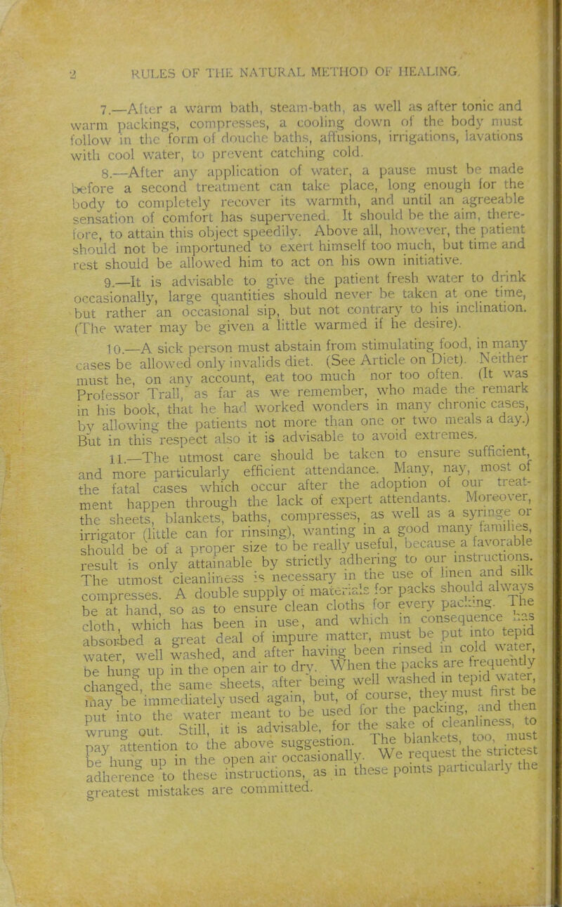 7. —After a warm bath, steam-bath, as well as after tonic and warm packings, compresses, a cooling down of the body nmst follow in tlic form of douche baths, affusions, irrigations, lavations with cool water, to prevent catching cold. 8. —After any application of water, a pause must be made Ix^fore a second treatment can take place, long enough for the body to completely recover its warmth, and until an agreeable sensation of comfort has supervened. It should be the aim, there- fore, to attain this object speedily. Above all, however, the patient should not be importuned to exert himself too much, but time and rest should be allowed him to act on his own initiative. 9. It is advisable to give the patient fresh water to drink occasionally, large quantities should never be taken at one time, but rather an occasional sip, but not contrary to his inclination. (The water may be given a httle warmed if he desire). 10 —A sick person must abstain from stimulating food, in many ■ asesbe allowed only invalids diet. (See Article on Diet). Neither must he, on any account, eat too much nor too often (It was Professor Trail, as far äs we remember, who made the remark in his book, that he had worked wonders in many chrome cases bv allowing; the patients not more than one or two meals a day.) But in this respect also it is advisable to avoid extremes. ll_The utmost care should be taken to ensure sufficient and more particularly efficient attendance. Many, nay, most of the fatal cases which occur after the adoption of our treat- ment happen through the lack of expert attendants. Moreover, the sheets; blankets, baths, compresses, _ as well as a syringe or irrigator (litde can for rinsing), wanting m a good many families should be of a proper size to be really useful, because a favorable resuh is only attainable by strictly adhering to our instructioj The utmost cleanliness is necessary m tne use of Ij^^n ^^^^^^^^^^^^ compresses. A double supply oi mai^nals for packs ^h^^uM alwy^ be at hand, so as to ensure clean cloths for every pac.j.ng. 1 he cloth which has been in use, and which m consequence h.s absorie^ a great deal of impure matter, must be put into t^^^^^^^^ water well washed, and after having been rinsed m cold water, be hung up in the open air to dry. When the packs are frequently changed the same sheets, after being well washed m tepid water may^e'immediately used'again, but, of course, th^y must hist be Dut into the water meant to be used for the packing, and then CTout. Still, It IS advisable, for the sake o^^^^^^^^^ pay attention to the above suggestion ^t^^^h'^^^w th^sW be huno- up in the open air occasionally. We ^quest the stricte i adherence ^to these iAstructions, as .in these points particulail> the greatest mistakes are committed.