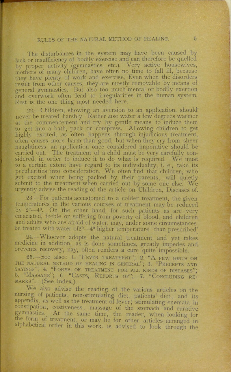 The clisturbances in the. system may have been caused by lack or insufficiency of bodily exercise and can therefore be quelled by proper activity (gymnastics, etc.). Very active housewives, mothers of many children, have often no time to fall ill, because they have plenty of work and exercise. Even when the disorders result from other causes, they are mostly removable b}' means of general g3^mnastics. But also too much mental or bodily exertion and overwork often lead to irregularities in the human S3'stem. Rest is the one thing most needed here. 22. —Children, showing an aversion to an application, should never be treated harshl}'. Rather Aise water a few degrees warmer at the commencement and tr}^ by gentle means to induce them to get into a bath, pack or compress. Allowing children to get highly excited, as often happens through injudicious treatment, often causes more harm than good, but when they cr}' from sheer naughtiness, an application once considered imperative should be carried out. The treatment of a child must be ver}^ carefully con- sidered, in order to induce it to do what is required. We must to a certain extent have regard to its individuality, i. e., take its peculiarities into consideration. We often find that children, who get excited when being packed by their parents, will quietly submit to the treatment when carried out by some one else. We urgently advise the reading of the article on Children, Diseases of. 23. —For patients accustomed to a colder treatment, the given temperatures in the various courses of treatment ma}'^ be reduced by 2*—40. On the other hand, for such patients as are very emaciated, feeble or suffering from poverty of blood, and children and adults who are afraid of water, may, under some circumstances be treated with water of20—# higher temperature than prescribed' 2-1.—Whoever adopts the natural treatment and yet takes ■nedicine in addition, as is done sometimes, greatly impedes and prevents recovery, nay, often renders a cure quite impossible. 25.—iSee also: 1. Fever tkeatmlnt; 2. A bLW hintü on THE NATURAL METHOD OF HEALING IN GENERAL; 3. PrECEPTS AND SAYINGS; 4. Forms of treatment por all kinds of diseases: 5. Massage; 6 Cases, Reports of; 7. Concluding re- marks. (See Index.) We also advise the reading of the various articles on the nursing of patients, non-stimulating diet, patients* diet, and its appendix, as well as the treatment of fever; stimulating enemata in constipation, costiveness, massage of the stomach and curative gymnastics. At the same time, the reader, when looking for the form of treatment, or may be for other articles arranged in alphabetical order in this work, is advised to look through the