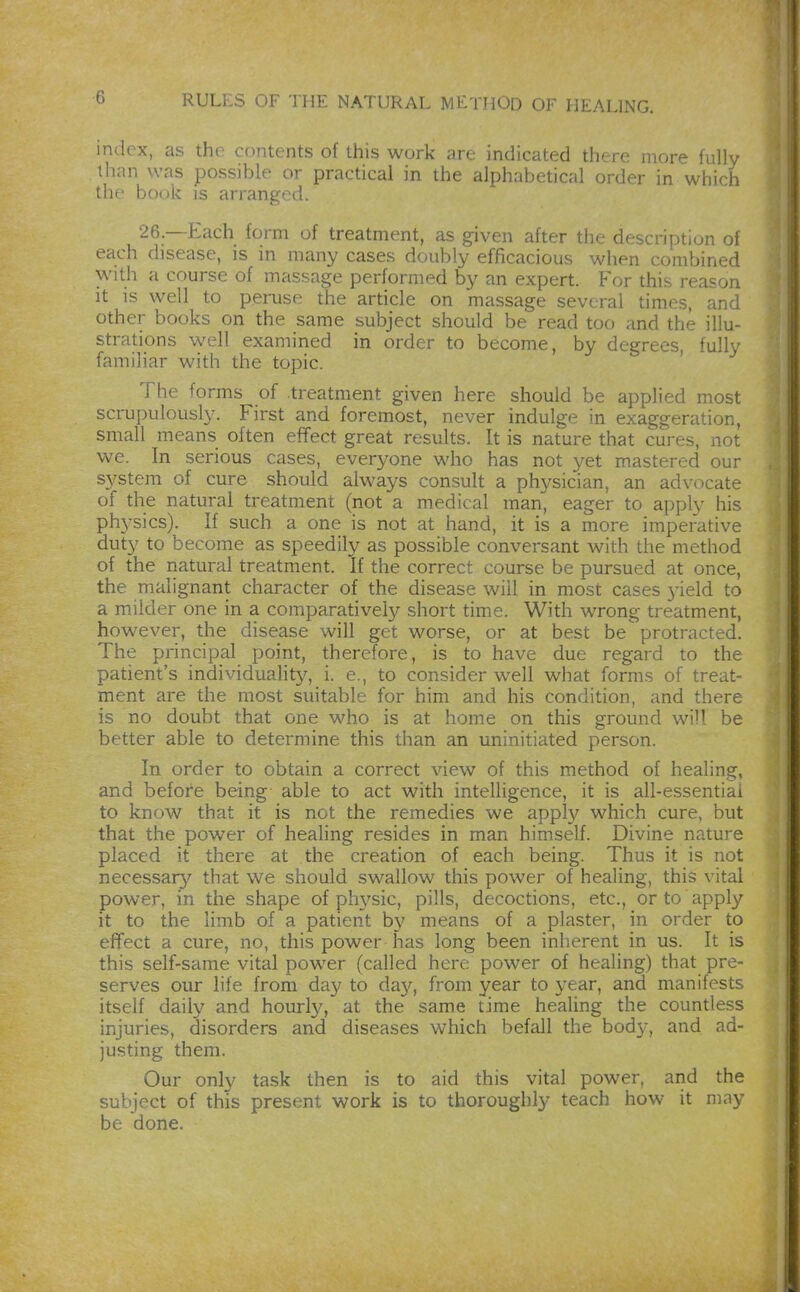 index, as the contents of this work are indicated there more fully - than was possible or practical in the alphabetical order in which the book is arranged. 26 —Each form of treatment, as given after the description of each disease, is in many cases doubly efficacious when combined with a course of massage performed by an expert. For this reason M It is well to peruse the article on massage several times, and ° other books on the same subject should be read too and the illu- ' strations well examined in order to become, by degrees, fully familiar with the topic. ' ^ The forms of .treatment given here should be applied most scrupulously. First and foremost, never indulge in exaggeration, small means often effect great results. It is nature that cures, not we. In serious cases, everyone who has not yet mastered our ,. system of cure should always consult a physician, an advocate j of the natural treatment (not a medical man, eager to apply his J physics). If such a one is not at hand, it is a more imperative 1 duty to become as speedily as possible conversant with the method 1 of the natural treatment. If the correct course be pursued at once, | the malignant character of the disease will in most cases j-ield to i a milder one in a comparatively short time. With wrong treatment, however, the disease will get worse, or at best be protracted. The principal point, therefore, is to have due regard to the ^ patient's individuahty, i. e., to consider well what forms of treat- ment are the most suitable for him and his condition, and there is no doubt that one who is at home on this ground will be better able to determine this than an uninitiated person. 4 In order to obtain a correct view of this method of healing, \ and before being able to act with intelligence, it is all-essentiai to know that it is not the remedies we apply which cure, but 1 that the power of healing resides in man himself. Divine nature placed it there at the creation of each being. Thus it is not < necessar}'' that we should swallow this power of healing, this vital j power, in the shape of physic, pills, decoctions, etc., or to apply • it to the limb of a patient by means of a plaster, in order to effect a cure, no, this power has long been inherent in us. It is this self-same vital power (called here power of healing) that pre- ^ serves our life from day to day, from year to year, and manifests itself daily and hourly, at the same time healing the countless injuries, disorders and diseases which befall the bodj^, and ad- ,j justing them. Our only task then is to aid this vital power, and the subject of this present work is to thoroughly teach how it may be done.