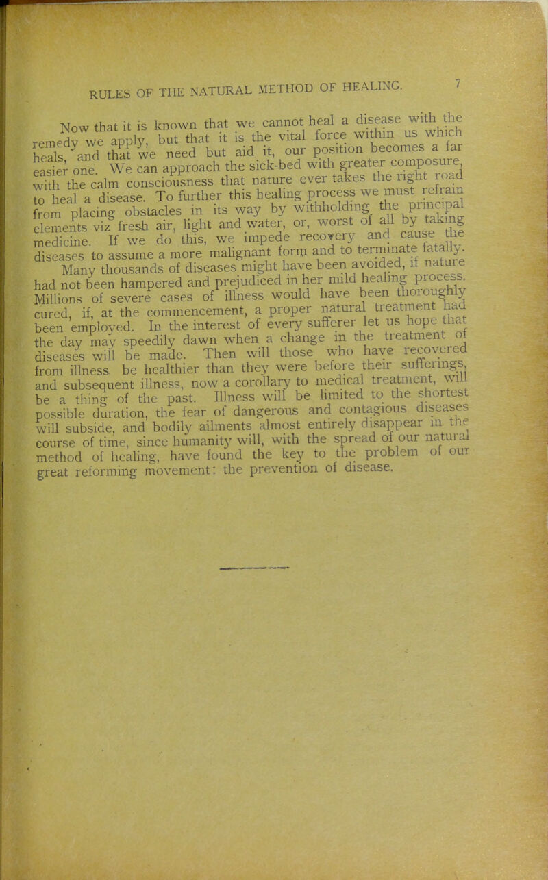 Now that it is known that we cannot heal a disease with the remedy we apply, but that it is the vital force withm us which heTs and that we need but aid it, our position becomes a far east; one We can approach the sick-bed with greater composure wi h the calm consciousness that nature ever takes the right road o eal a disease. To further this heahng process we must refram rom placing obstacles in its way by withholding the Prmcipal elements viz^ fresh air, light and water, or, worst o all by takmg medicine If we do this, we impede recovery and cause the diseases to assume a more'malignant form and to terminate tatally^ Many thousands of diseases might have been avoided, it nature had not been hampered and prejudiced in her mild healing proce^ss Millions of severe cases of illness would have been thoroughly cured, if, at the commencement, a proper natura treatment had been employed. In the interest of every sufferer let us hope that the day mav speedily dawn when a change m the treatment ot diseases will be made. Then will those who have recovered from illness, be healthier than they were before their sufTermgs and subsequent illness, now a corollary to medical treatment, wil be a thing of the past. Illness will be hmited to the shortest possible duration, the fear of dangerous and contagious diseases will subside, and bodily ailments almost entirely disappear m the course of time, since humanity will, with the spread of our natural method of healing, have found the key to the problem ot our great reforming movement: the prevention of disease.