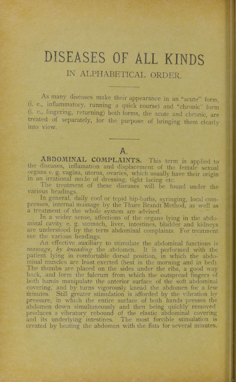 DISEASES OF ALL KINDS IN ALPHABETICAL ORDER. As many diseases make their appearance in an acute forrr» (i. e., inflammator}^ running a quick course) and chronic form (i. e., lingering, returning) both forms, the acute and chronic, are treated of separatel}', for the purpose of bringing them clearly into view. A, ABDOMINAL COMPLAINTS. This term is applied to the diseases, mflamation and displacement of the female sexual organs e. g. vagina, uterus, ovaries, which usually have their origin m an irrational mode of dressing, tight lacing etc. The treatment of these diseases will be found under the various headings. In general, daily cool or tepid hip-baths, syringing, local com- presses, internal massage by the Thure Brandt Method, as well as a treatment of the whole system are advised. In a wider sense, affections of the organs lying in the abdo- minal cavity e. g. stomach, liver, intestines, bladder and kidneys are understood by the term abdominal complaints. For treatment see the various headings. An effective auxiliary to stimulate the abdominal functions is massage, by kneading the abdomen. It is performed with the patient lying in comfortable dorsal position, in which the abdo- minal muscles are least exerted (best in the morning and in bed). The thumbs are placed on the sides under the ribs, a good way back, and form the fulcrum from which the outspread fingers of both hands manipulate the anterior surface of the soft abdominal covering, and by turns vigorously knead the abdomen for a few minutes. Still greater stimulation is afforded b}- the vibration by pressure, in which the entire surface of both hands presses the abdomen down simultaneously and then being quickly removed produces a vibratory rebound of the elastic abdominal covering and its underlying intestines. The most forcible stimulation is created by beating the abdomen with the fists for several minutes.