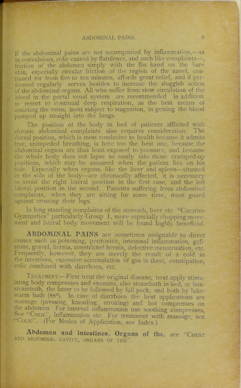 If the abdominal pains are not accompanied b}^ inflammation,—as in convulsions, colic caused by flatulence, and such like complaints—, friction of the abdomen simply with the flat hand on the bare -kin, especiall}' circular friction of the region of the navel, con- tinued for from five to ten minutes, aff'ords great relief, and if per- formed regularly serA^es besides to increase the sluggish action of the abdominal organs. All who suffer from slow circulation of the i)!ood in the portal venal sj'stem are recommended in addition tc> resort to continual deep respiration, as the best means of rissisting the veins, most subject to stagnation, in getting the blood j)umped up straight into the lungs. The position of the body in bed of patients afflicted with clironic abdominal complaints also requires consideration. The 'lorsal position, which is most conducive to health because it admits iree, unimpeded breathing, is here too the best one, because the : bdominal organs are thus least exposed to pressure, and because the whole bod}^ does not lapse so easily into those cramped-up positions, which may be assumed when the patient lies on his side. Especially when organs, like the liver and spleen—situated in the side of the body—are chronicalh- afifected, it is necessar}' 0 avoid the right lateral position in the first case, and the left 1 iteral position in the second. Patients suffering from abdominal ■omplaints, when they are sitting for some time, must guard against crossing their legs. In long standing complaints of the stomach, liver etc. Curative Gj^mnastics jxirticularly Group I, more especiall}'chopping move- ment and lateral body movement will be found his:hlv benofit^ial ABDOMINAL PAINS are sometimes assignable to direct causes such as poisoning, peritonitis, intestinal inflamm.ation, gall- :->tone, gravel, hernia, constricted hernia, defective menstmation, etc. Frequently, however, they are merely the result of a cold in the intestines, excessive accumulation of gas in them, constipation, colic combined with diarrhoea, etc. Treatment.—First treat the original disease, next apply stimu- lating body compresses and enemata, also steambath in bed,or box- stcambath. the latter to be followed by full pack, and both by luke- warm bath (38«). In case of diarrhoea the best applications are ■iiassage (pressing, kneading, stroking) and hot compresses on tlie abdomen. For internal inflammation use soothing compresses, See Colic, Inflammation etc. For treatment with massage, see Loj.ic . (For Modes of Application, see Index.) Abdomen and intestines. Organs of the, see Che.st AM) ABDOMINAL CAVITY, ORGANS OF THE.