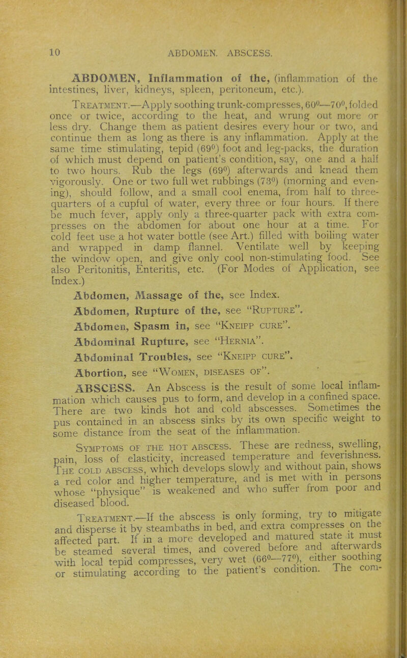 ABDOMEN, Inflammation of the, (inflammation of tht intestines, liver, kidneys, spleen, peritoneum, etc.). Treatment.—Apply soothing trunk-compresses, 60*^—70^, folded once or twice, according to the heat, and wrung out more or less dry. Change them as patient desires every hour or two, and continue them as long as there is any inflammation. A]jp\y at the same time stimulating, tepid (69^) foot and leg-packs, the duration of which must depend on patient's condition, say, one and a half to two hours. Rub the legs (69^) afterwards and knead them vigorously. One or two full wet rubbings (IS'^) (morning and even- ing), should follow, and a small cool enema, from half to three- quarters of a cupful of water, every three or four hours. If there be much fever, appW only a three-quarter pack with extra com- presses on the abdomen for about one hour at a time. For cold feet use a hot water bottle (see Art.) filled with boiling water and wrapped in damp flannel. Ventilate well by keeping the window open, and give only cool non-stimulating food. See also Peritonitis, Enteritis, etc. (For Modes of Application, see Index.) Abdomen, Massage of the, see Index. Abdomen, Rupture of the, see Rupture. Abdomen, Spasm in, see Kneipp cure. Abdominal Rupture, see Hernia. Abdominal Troubles, see Kneipp cure. Abortion, see Women, diseases of. ABSCESS. An Abscess is the result of some local inflam- mation which causes pus to form, and develop in a confined space. There are two kinds hot and cold abscesses. Sometimes the pus contained in an abscess sinks by its own specific weight to some distance from the seat of the inflammation. Symptoms of the hot abscess. These are redness, swelling, pain loss of elasticity, increased temperature and feverishness. The cold abscess, which develops slowly and without pain, shows a red color and higher temperature, and is met with in persons whose physique is weakened and who suffer from poor and diseased blood. Treatment.—If the abscess is only forming, try to mitigate and disperse it by steambaths in bed, and extra compresses on the affected part. If in a more developed and matured state it must be steamed several times, and covered before and aftervvards with local tepid compresses, very wet (660-77«), . either soothing or stimulating according to the patient's condition. The com-